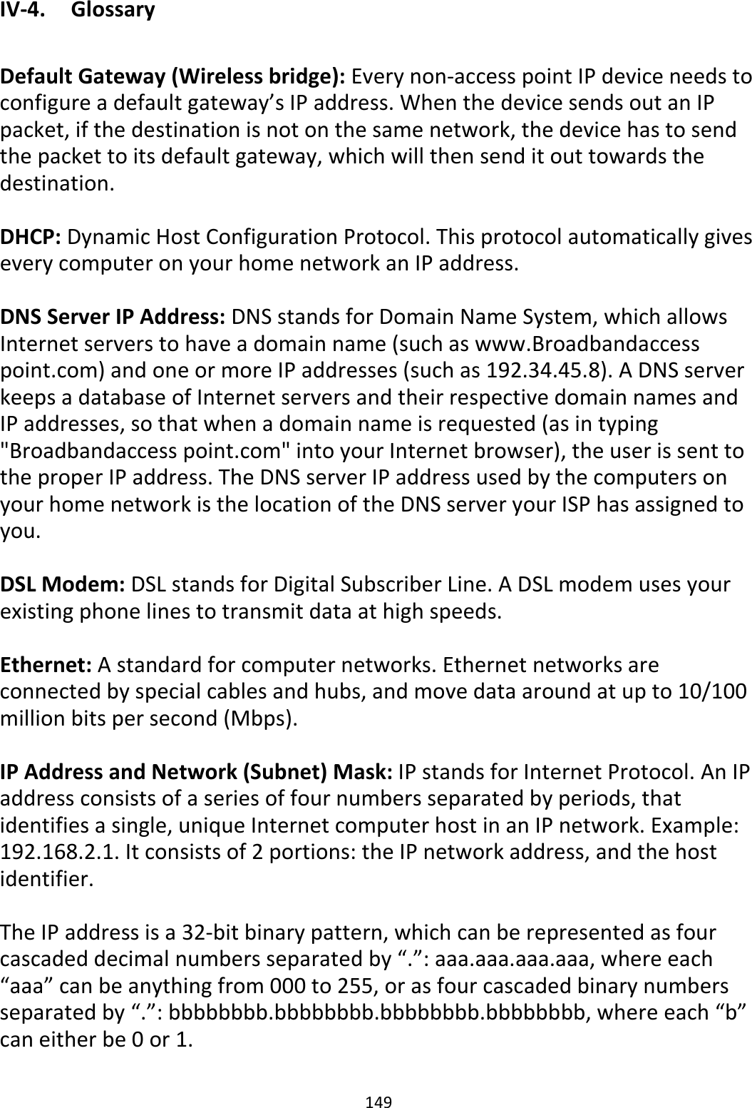 149 IV-4.  Glossary  Default Gateway (Wireless bridge): Every non-access point IP device needs to configure a default gateway’s IP address. When the device sends out an IP packet, if the destination is not on the same network, the device has to send the packet to its default gateway, which will then send it out towards the destination.  DHCP: Dynamic Host Configuration Protocol. This protocol automatically gives every computer on your home network an IP address.  DNS Server IP Address: DNS stands for Domain Name System, which allows Internet servers to have a domain name (such as www.Broadbandaccess point.com) and one or more IP addresses (such as 192.34.45.8). A DNS server keeps a database of Internet servers and their respective domain names and IP addresses, so that when a domain name is requested (as in typing &quot;Broadbandaccess point.com&quot; into your Internet browser), the user is sent to the proper IP address. The DNS server IP address used by the computers on your home network is the location of the DNS server your ISP has assigned to you.  DSL Modem: DSL stands for Digital Subscriber Line. A DSL modem uses your existing phone lines to transmit data at high speeds.   Ethernet: A standard for computer networks. Ethernet networks are connected by special cables and hubs, and move data around at up to 10/100 million bits per second (Mbps).  IP Address and Network (Subnet) Mask: IP stands for Internet Protocol. An IP address consists of a series of four numbers separated by periods, that identifies a single, unique Internet computer host in an IP network. Example: 192.168.2.1. It consists of 2 portions: the IP network address, and the host identifier.  The IP address is a 32-bit binary pattern, which can be represented as four cascaded decimal numbers separated by “.”: aaa.aaa.aaa.aaa, where each “aaa” can be anything from 000 to 255, or as four cascaded binary numbers separated by “.”: bbbbbbbb.bbbbbbbb.bbbbbbbb.bbbbbbbb, where each “b” can either be 0 or 1.  