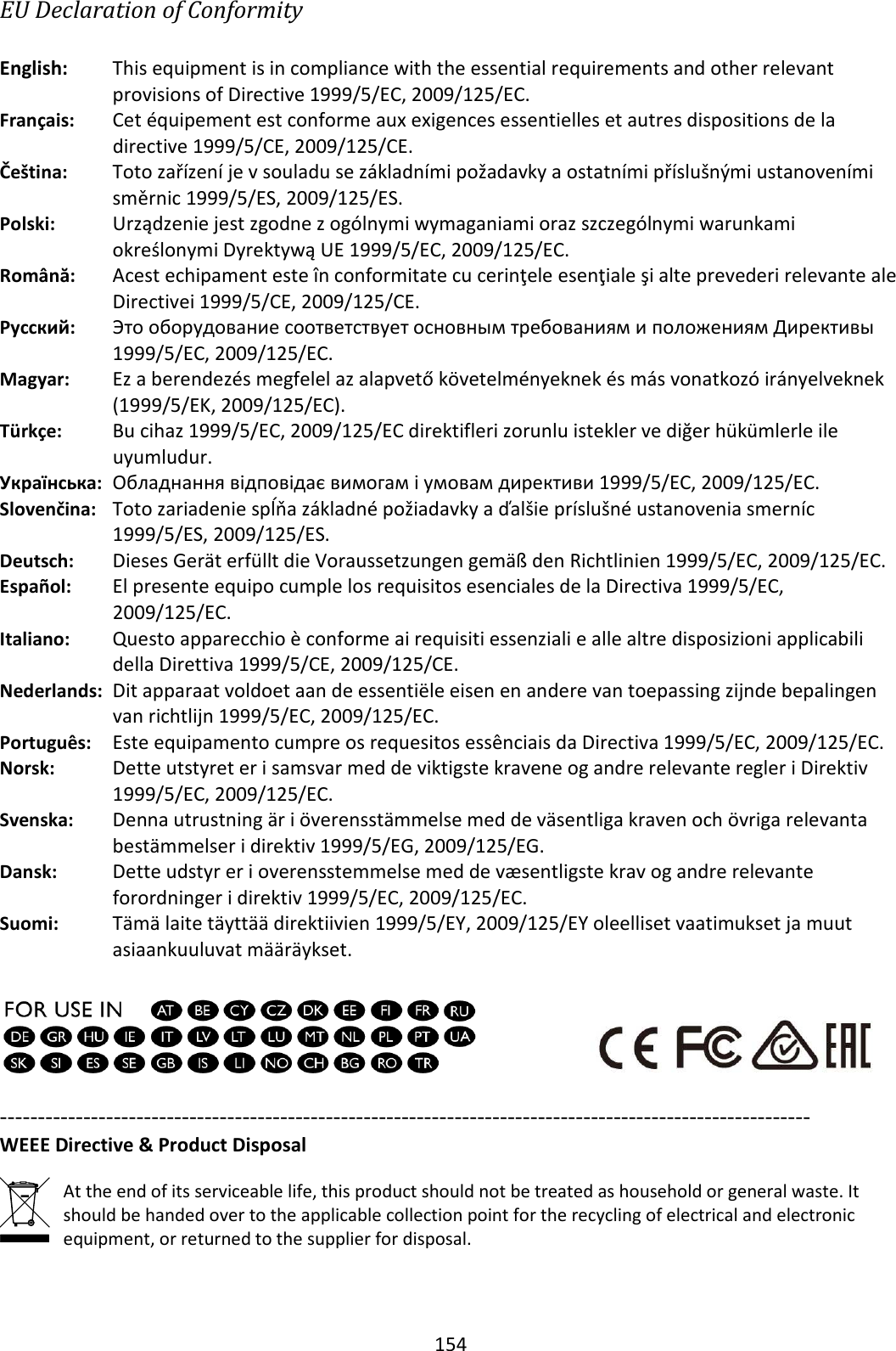 154 EU Declaration of Conformity  English:  This equipment is in compliance with the essential requirements and other relevant provisions of Directive 1999/5/EC, 2009/125/EC. Français:  Cet équipement est conforme aux exigences essentielles et autres dispositions de la directive 1999/5/CE, 2009/125/CE. Čeština:  Toto zařízení je v souladu se základními požadavky a ostatními příslušnými ustanoveními směrnic 1999/5/ES, 2009/125/ES. Polski:  Urządzenie jest zgodne z ogólnymi wymaganiami oraz szczególnymi warunkami określonymi Dyrektywą UE 1999/5/EC, 2009/125/EC. Română:    Acest echipament este în conformitate cu cerinţele esenţiale şi alte prevederi relevante ale Directivei 1999/5/CE, 2009/125/CE. Русский: Это оборудование соответствует основным требованиям и положениям Директивы 1999/5/EC, 2009/125/EC. Magyar: Ez a berendezés megfelel az alapvető követelményeknek és más vonatkozó irányelveknek (1999/5/EK, 2009/125/EC). Türkçe:    Bu cihaz 1999/5/EC, 2009/125/EC direktifleri zorunlu istekler ve diğer hükümlerle ile uyumludur. Українська: Обладнання відповідає вимогам і умовам директиви 1999/5/EC, 2009/125/EC. Slovenčina: Toto zariadenie spĺňa základné požiadavky a ďalšie príslušné ustanovenia smerníc 1999/5/ES, 2009/125/ES. Deutsch:  Dieses Gerät erfüllt die Voraussetzungen gemäß den Richtlinien 1999/5/EC, 2009/125/EC. Español:  El presente equipo cumple los requisitos esenciales de la Directiva 1999/5/EC, 2009/125/EC. Italiano:    Questo apparecchio è conforme ai requisiti essenziali e alle altre disposizioni applicabili della Direttiva 1999/5/CE, 2009/125/CE. Nederlands:  Dit apparaat voldoet aan de essentiële eisen en andere van toepassing zijnde bepalingen van richtlijn 1999/5/EC, 2009/125/EC. Português:  Este equipamento cumpre os requesitos essênciais da Directiva 1999/5/EC, 2009/125/EC. Norsk:  Dette utstyret er i samsvar med de viktigste kravene og andre relevante regler i Direktiv 1999/5/EC, 2009/125/EC. Svenska:  Denna utrustning är i överensstämmelse med de väsentliga kraven och övriga relevanta bestämmelser i direktiv 1999/5/EG, 2009/125/EG. Dansk:  Dette udstyr er i overensstemmelse med de væsentligste krav og andre relevante forordninger i direktiv 1999/5/EC, 2009/125/EC. Suomi: Tämä laite täyttää direktiivien 1999/5/EY, 2009/125/EY oleelliset vaatimukset ja muut asiaankuuluvat määräykset.    ----------------------------------------------------------------------------------------------------------- WEEE Directive &amp; Product Disposal  At the end of its serviceable life, this product should not be treated as household or general waste. It should be handed over to the applicable collection point for the recycling of electrical and electronic equipment, or returned to the supplier for disposal.  