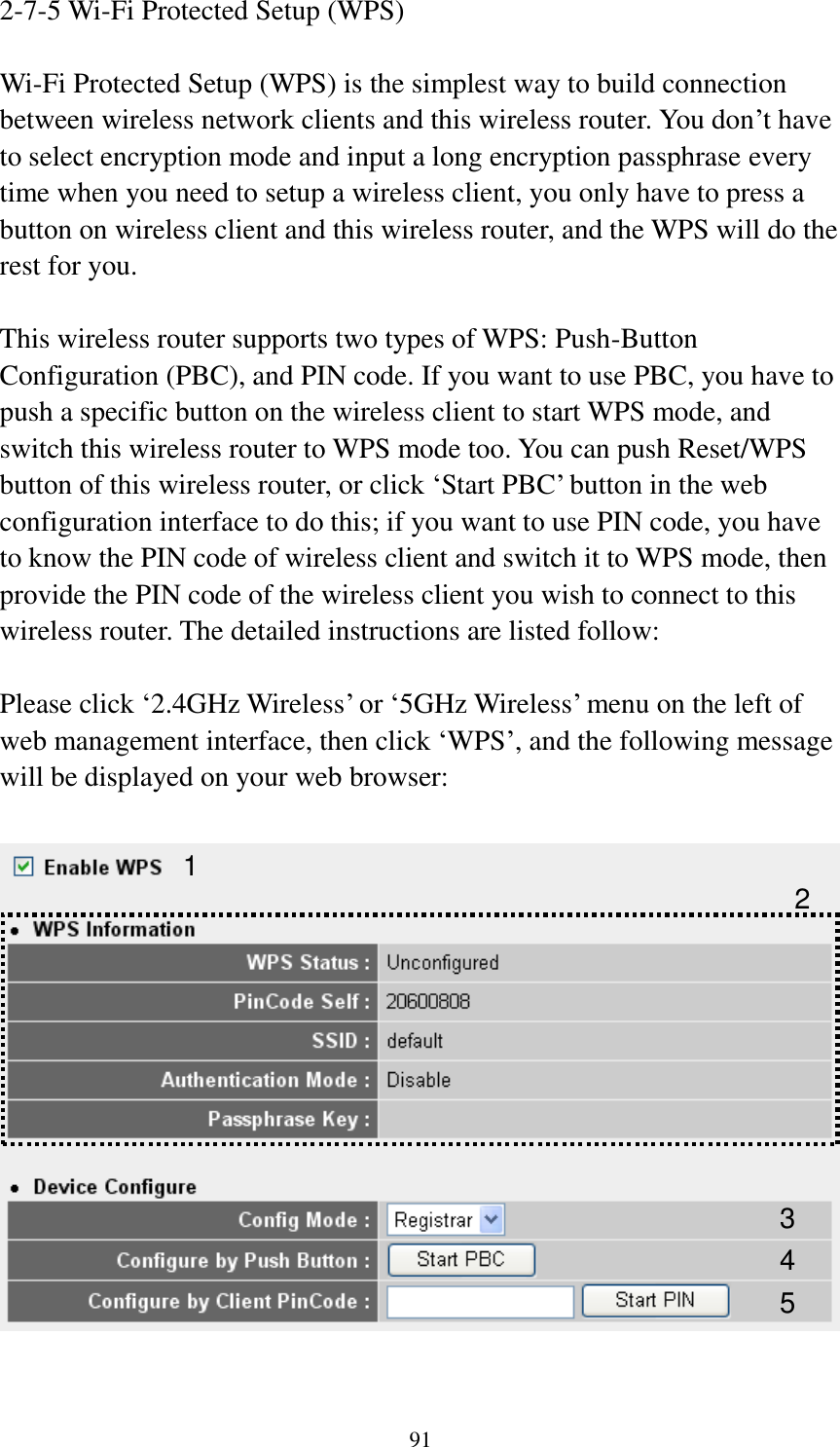 91 2-7-5 Wi-Fi Protected Setup (WPS)  Wi-Fi Protected Setup (WPS) is the simplest way to build connection between wireless network clients and this wireless router. You don‟t have to select encryption mode and input a long encryption passphrase every time when you need to setup a wireless client, you only have to press a button on wireless client and this wireless router, and the WPS will do the rest for you.  This wireless router supports two types of WPS: Push-Button Configuration (PBC), and PIN code. If you want to use PBC, you have to push a specific button on the wireless client to start WPS mode, and switch this wireless router to WPS mode too. You can push Reset/WPS button of this wireless router, or click „Start PBC‟ button in the web configuration interface to do this; if you want to use PIN code, you have to know the PIN code of wireless client and switch it to WPS mode, then provide the PIN code of the wireless client you wish to connect to this wireless router. The detailed instructions are listed follow:  Please click „2.4GHz Wireless‟ or „5GHz Wireless‟ menu on the left of web management interface, then click „WPS‟, and the following message will be displayed on your web browser:    1 3 4 2 5 