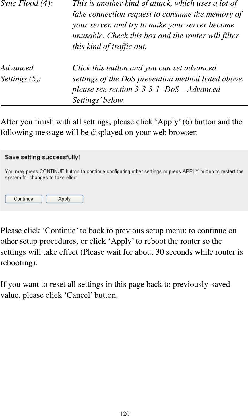 120  Sync Flood (4):    This is another kind of attack, which uses a lot of fake connection request to consume the memory of your server, and try to make your server become unusable. Check this box and the router will filter this kind of traffic out.  Advanced        Click this button and you can set advanced Settings (5):    settings of the DoS prevention method listed above, please see section 3-3-3-1 „DoS – Advanced Settings‟ below.  After you finish with all settings, please click „Apply‟ (6) button and the following message will be displayed on your web browser:    Please click „Continue‟ to back to previous setup menu; to continue on other setup procedures, or click „Apply‟ to reboot the router so the settings will take effect (Please wait for about 30 seconds while router is rebooting).  If you want to reset all settings in this page back to previously-saved value, please click „Cancel‟ button.          