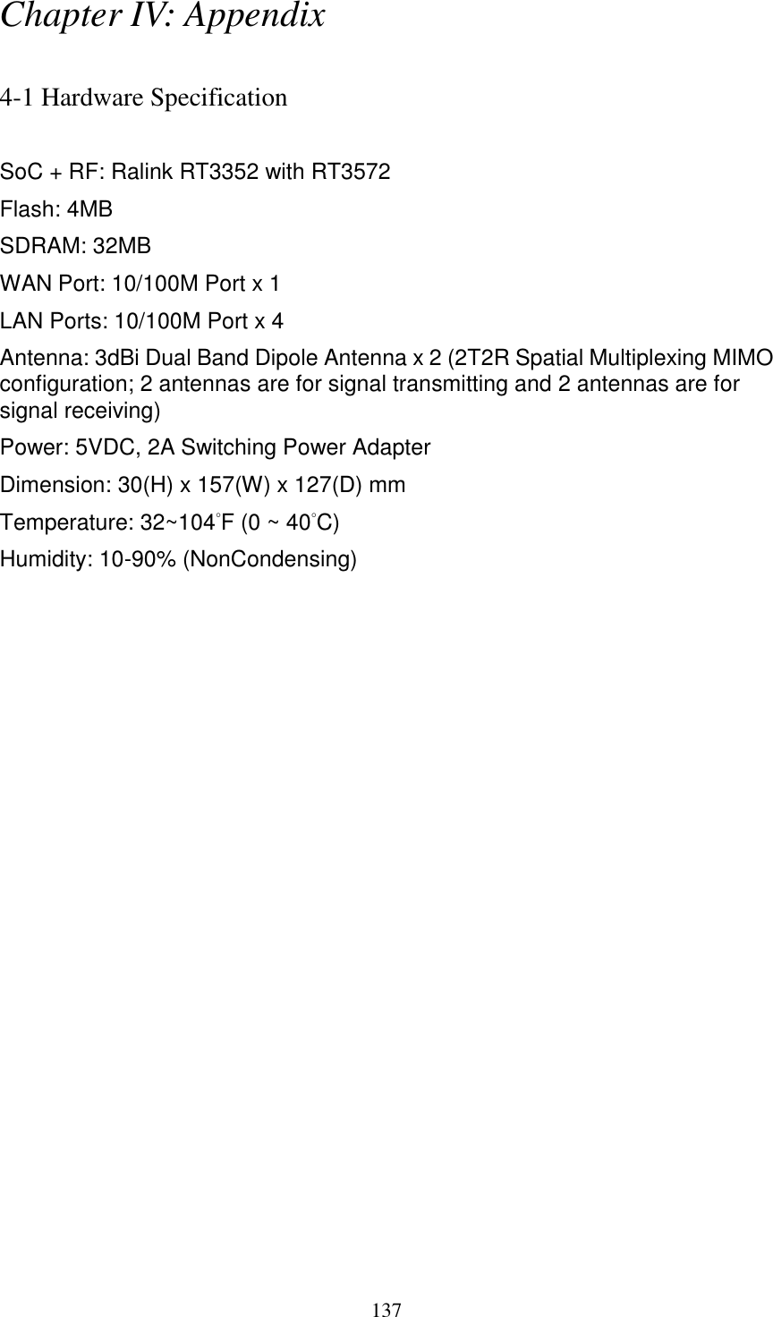 137 Chapter IV: Appendix  4-1 Hardware Specification  SoC + RF: Ralink RT3352 with RT3572 Flash: 4MB SDRAM: 32MB   WAN Port: 10/100M Port x 1 LAN Ports: 10/100M Port x 4 Antenna: 3dBi Dual Band Dipole Antenna x 2 (2T2R Spatial Multiplexing MIMO configuration; 2 antennas are for signal transmitting and 2 antennas are for signal receiving) Power: 5VDC, 2A Switching Power Adapter Dimension: 30(H) x 157(W) x 127(D) mm   Temperature: 32~104°F (0 ~ 40°C) Humidity: 10-90% (NonCondensing) 