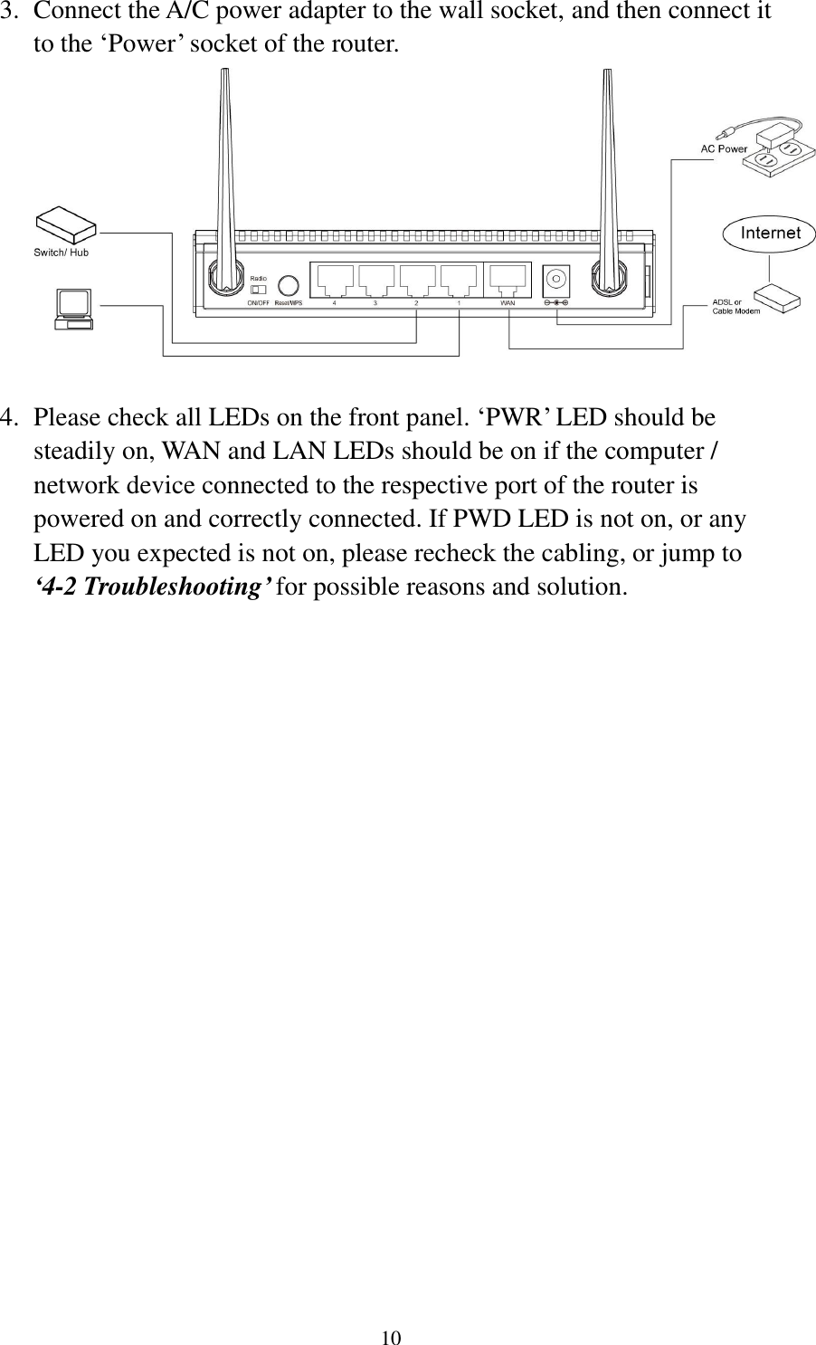 10 3. Connect the A/C power adapter to the wall socket, and then connect it to the „Power‟ socket of the router.   4. Please check all LEDs on the front panel. „PWR‟ LED should be steadily on, WAN and LAN LEDs should be on if the computer / network device connected to the respective port of the router is powered on and correctly connected. If PWD LED is not on, or any LED you expected is not on, please recheck the cabling, or jump to ‘4-2 Troubleshooting’ for possible reasons and solution. 