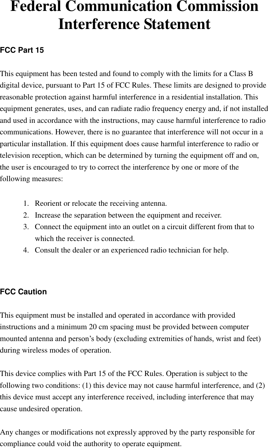 Federal Communication Commission Interference Statement  FCC Part 15  This equipment has been tested and found to comply with the limits for a Class B digital device, pursuant to Part 15 of FCC Rules. These limits are designed to provide reasonable protection against harmful interference in a residential installation. This equipment generates, uses, and can radiate radio frequency energy and, if not installed and used in accordance with the instructions, may cause harmful interference to radio communications. However, there is no guarantee that interference will not occur in a particular installation. If this equipment does cause harmful interference to radio or television reception, which can be determined by turning the equipment off and on, the user is encouraged to try to correct the interference by one or more of the following measures:      1. Reorient or relocate the receiving antenna. 2. Increase the separation between the equipment and receiver. 3. Connect the equipment into an outlet on a circuit different from that to which the receiver is connected. 4. Consult the dealer or an experienced radio technician for help.   FCC Caution  This equipment must be installed and operated in accordance with provided instructions and a minimum 20 cm spacing must be provided between computer mounted antenna and person‟s body (excluding extremities of hands, wrist and feet) during wireless modes of operation.  This device complies with Part 15 of the FCC Rules. Operation is subject to the following two conditions: (1) this device may not cause harmful interference, and (2) this device must accept any interference received, including interference that may cause undesired operation.  Any changes or modifications not expressly approved by the party responsible for compliance could void the authority to operate equipment. 