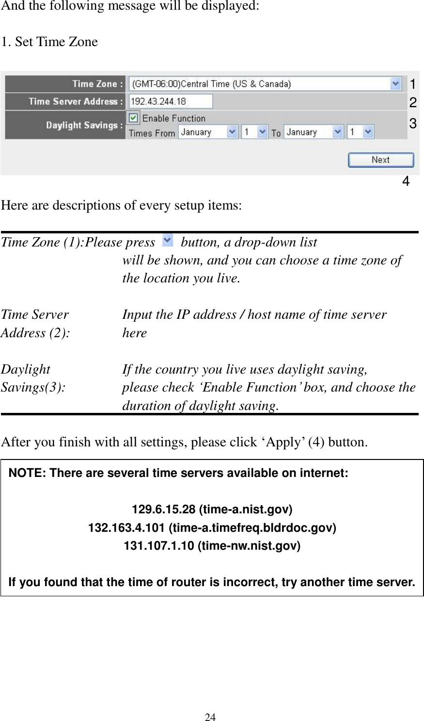 24 And the following message will be displayed:  1. Set Time Zone    Here are descriptions of every setup items:  Time Zone (1):Please press    button, a drop-down list   will be shown, and you can choose a time zone of the location you live.  Time Server      Input the IP address / host name of time server Address (2):     here  Daylight        If the country you live uses daylight saving, Savings(3):    please check „Enable Function‟ box, and choose the duration of daylight saving.  After you finish with all settings, please click „Apply‟ (4) button.          2. Broadband Type      1 2 3 4 NOTE: There are several time servers available on internet:  129.6.15.28 (time-a.nist.gov) 132.163.4.101 (time-a.timefreq.bldrdoc.gov) 131.107.1.10 (time-nw.nist.gov)  If you found that the time of router is incorrect, try another time server. 