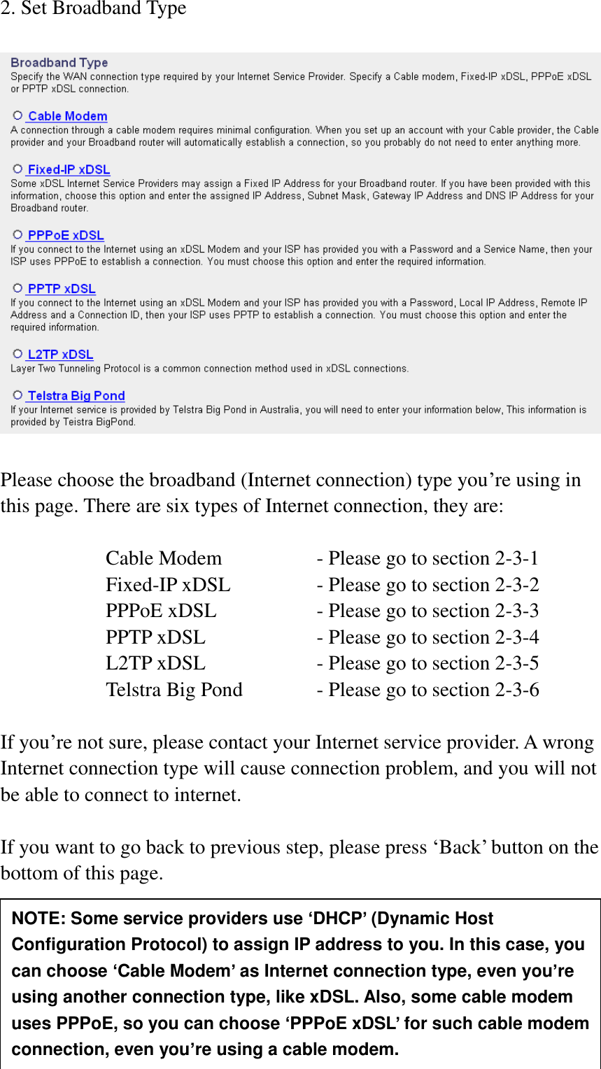 25 2. Set Broadband Type    Please choose the broadband (Internet connection) type you‟re using in this page. There are six types of Internet connection, they are:  Cable Modem      - Please go to section 2-3-1 Fixed-IP xDSL      - Please go to section 2-3-2 PPPoE xDSL      - Please go to section 2-3-3 PPTP xDSL       - Please go to section 2-3-4 L2TP xDSL       - Please go to section 2-3-5 Telstra Big Pond     - Please go to section 2-3-6  If you‟re not sure, please contact your Internet service provider. A wrong Internet connection type will cause connection problem, and you will not be able to connect to internet.  If you want to go back to previous step, please press „Back‟ button on the bottom of this page.     NOTE: Some service providers use ‘DHCP’ (Dynamic Host Configuration Protocol) to assign IP address to you. In this case, you can choose ‘Cable Modem’ as Internet connection type, even you’re using another connection type, like xDSL. Also, some cable modem uses PPPoE, so you can choose ‘PPPoE xDSL’ for such cable modem connection, even you’re using a cable modem. 