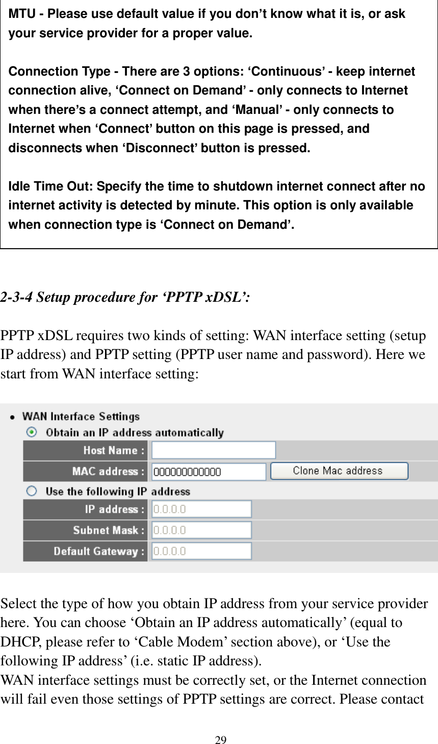 29                   2-3-4 Setup procedure for ‘PPTP xDSL’:  PPTP xDSL requires two kinds of setting: WAN interface setting (setup IP address) and PPTP setting (PPTP user name and password). Here we start from WAN interface setting:    Select the type of how you obtain IP address from your service provider here. You can choose „Obtain an IP address automatically‟ (equal to DHCP, please refer to „Cable Modem‟ section above), or „Use the following IP address‟ (i.e. static IP address).   WAN interface settings must be correctly set, or the Internet connection will fail even those settings of PPTP settings are correct. Please contact MTU - Please use default value if you don’t know what it is, or ask your service provider for a proper value.  Connection Type - There are 3 options: ‘Continuous’ - keep internet connection alive, ‘Connect on Demand’ - only connects to Internet when there’s a connect attempt, and ‘Manual’ - only connects to Internet when ‘Connect’ button on this page is pressed, and disconnects when ‘Disconnect’ button is pressed.  Idle Time Out: Specify the time to shutdown internet connect after no internet activity is detected by minute. This option is only available when connection type is ‘Connect on Demand’. 