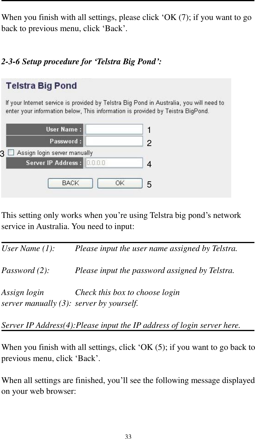 33  When you finish with all settings, please click „OK (7); if you want to go back to previous menu, click „Back‟.   2-3-6 Setup procedure for ‘Telstra Big Pond’:    This setting only works when you‟re using Telstra big pond‟s network service in Australia. You need to input:  User Name (1):     Please input the user name assigned by Telstra.  Password (2):      Please input the password assigned by Telstra.  Assign login        Check this box to choose login server manually (3): server by yourself.  Server IP Address(4):Please input the IP address of login server here.  When you finish with all settings, click „OK (5); if you want to go back to previous menu, click „Back‟.  When all settings are finished, you‟ll see the following message displayed on your web browser:  1 2 3 4 5 