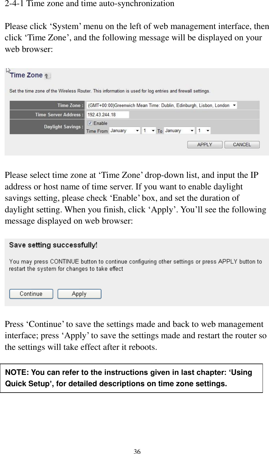 36 2-4-1 Time zone and time auto-synchronization  Please click „System‟ menu on the left of web management interface, then click „Time Zone‟, and the following message will be displayed on your web browser:    Please select time zone at „Time Zone‟ drop-down list, and input the IP address or host name of time server. If you want to enable daylight savings setting, please check „Enable‟ box, and set the duration of daylight setting. When you finish, click „Apply‟. You‟ll see the following message displayed on web browser:    Press „Continue‟ to save the settings made and back to web management interface; press „Apply‟ to save the settings made and restart the router so the settings will take effect after it reboots.        NOTE: You can refer to the instructions given in last chapter: ‘Using Quick Setup’, for detailed descriptions on time zone settings. 