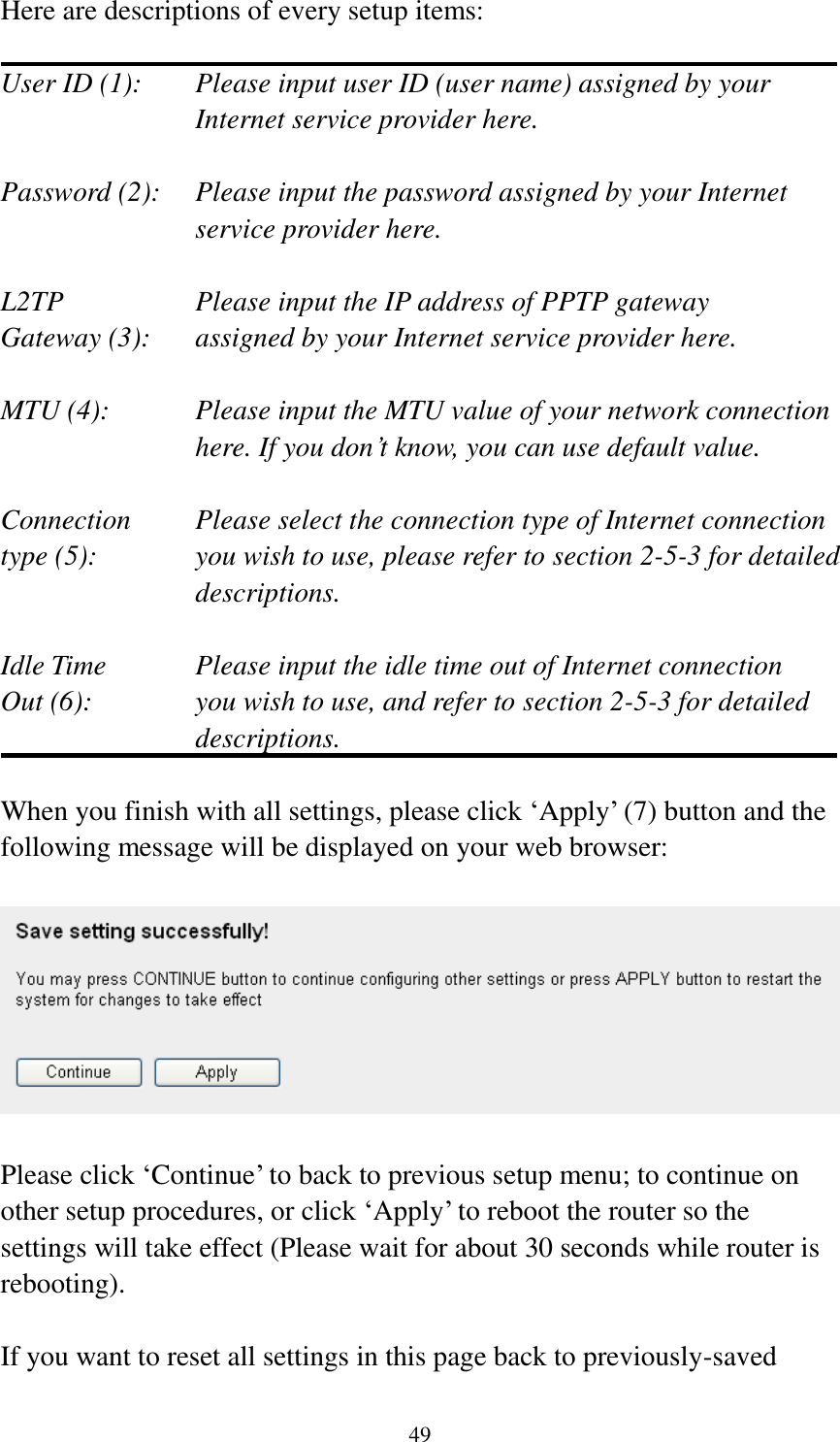 49 Here are descriptions of every setup items:  User ID (1):    Please input user ID (user name) assigned by your Internet service provider here.  Password (2):    Please input the password assigned by your Internet service provider here.  L2TP      Please input the IP address of PPTP gateway   Gateway (3):    assigned by your Internet service provider here.  MTU (4):    Please input the MTU value of your network connection here. If you don‟t know, you can use default value.  Connection    Please select the connection type of Internet connection type (5):    you wish to use, please refer to section 2-5-3 for detailed descriptions.  Idle Time      Please input the idle time out of Internet connection Out (6):    you wish to use, and refer to section 2-5-3 for detailed descriptions.  When you finish with all settings, please click „Apply‟ (7) button and the following message will be displayed on your web browser:    Please click „Continue‟ to back to previous setup menu; to continue on other setup procedures, or click „Apply‟ to reboot the router so the settings will take effect (Please wait for about 30 seconds while router is rebooting).  If you want to reset all settings in this page back to previously-saved 