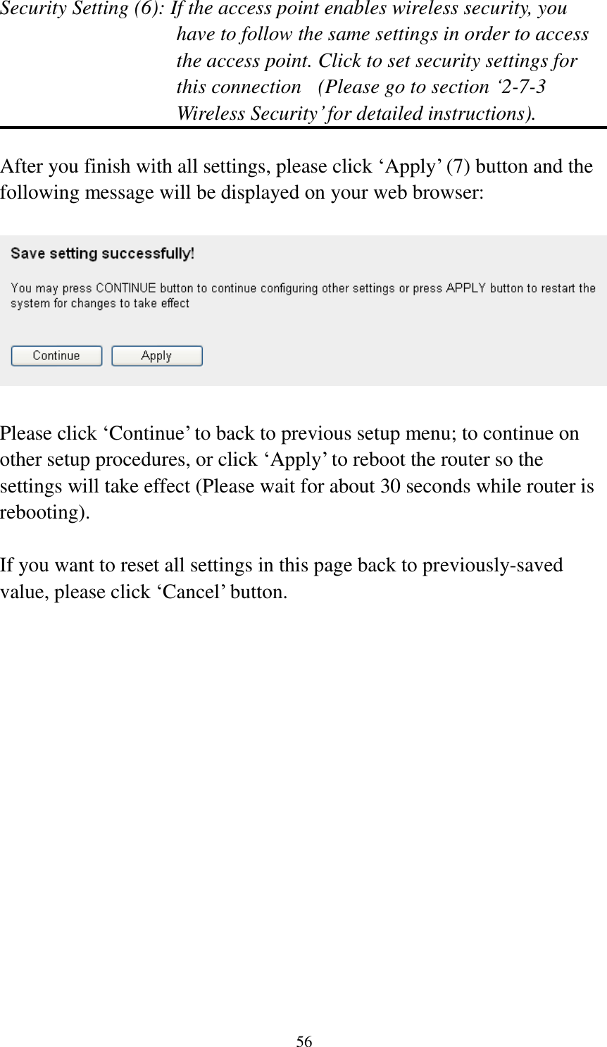 56 Security Setting (6): If the access point enables wireless security, you have to follow the same settings in order to access the access point. Click to set security settings for this connection  (Please go to section „2-7-3 Wireless Security‟ for detailed instructions).  After you finish with all settings, please click „Apply‟ (7) button and the following message will be displayed on your web browser:    Please click „Continue‟ to back to previous setup menu; to continue on other setup procedures, or click „Apply‟ to reboot the router so the settings will take effect (Please wait for about 30 seconds while router is rebooting).  If you want to reset all settings in this page back to previously-saved value, please click „Cancel‟ button. 