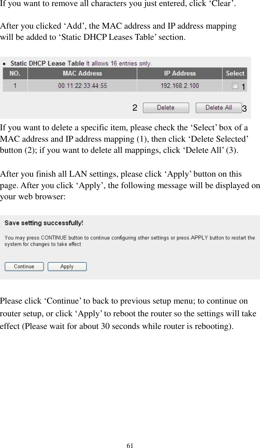 61 If you want to remove all characters you just entered, click „Clear‟.  After you clicked „Add‟, the MAC address and IP address mapping will be added to „Static DHCP Leases Table‟ section.   If you want to delete a specific item, please check the „Select‟ box of a MAC address and IP address mapping (1), then click „Delete Selected‟ button (2); if you want to delete all mappings, click „Delete All‟ (3).  After you finish all LAN settings, please click „Apply‟ button on this page. After you click „Apply‟, the following message will be displayed on your web browser:    Please click „Continue‟ to back to previous setup menu; to continue on router setup, or click „Apply‟ to reboot the router so the settings will take effect (Please wait for about 30 seconds while router is rebooting).  1 2 3 