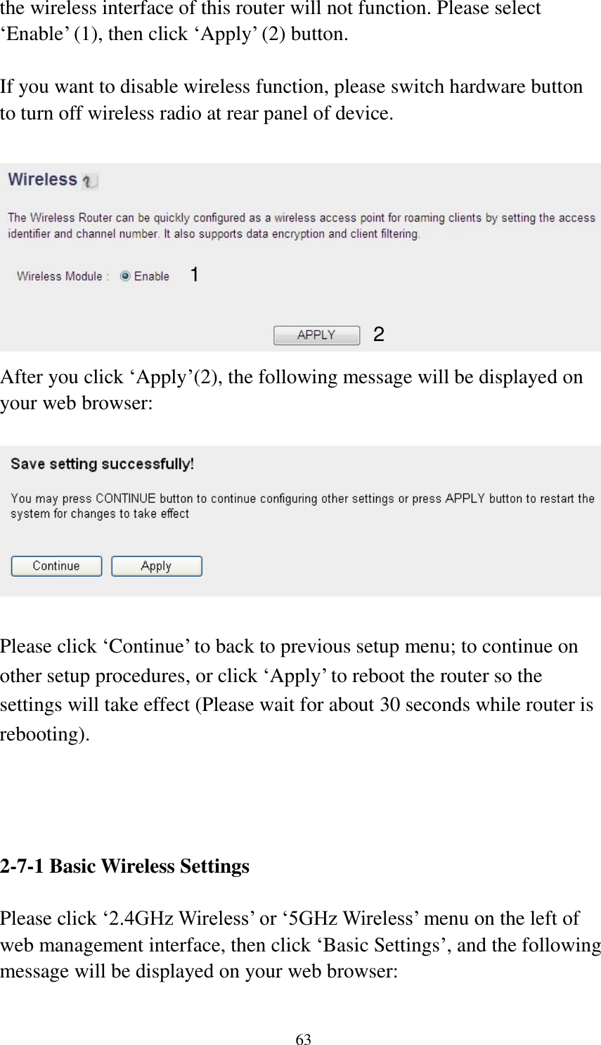 63 the wireless interface of this router will not function. Please select „Enable‟ (1), then click „Apply‟ (2) button.    If you want to disable wireless function, please switch hardware button to turn off wireless radio at rear panel of device.     After you click „Apply‟(2), the following message will be displayed on your web browser:    Please click „Continue‟ to back to previous setup menu; to continue on other setup procedures, or click „Apply‟ to reboot the router so the settings will take effect (Please wait for about 30 seconds while router is rebooting).     2-7-1 Basic Wireless Settings  Please click „2.4GHz Wireless‟ or „5GHz Wireless‟ menu on the left of web management interface, then click „Basic Settings‟, and the following message will be displayed on your web browser:  1 2 