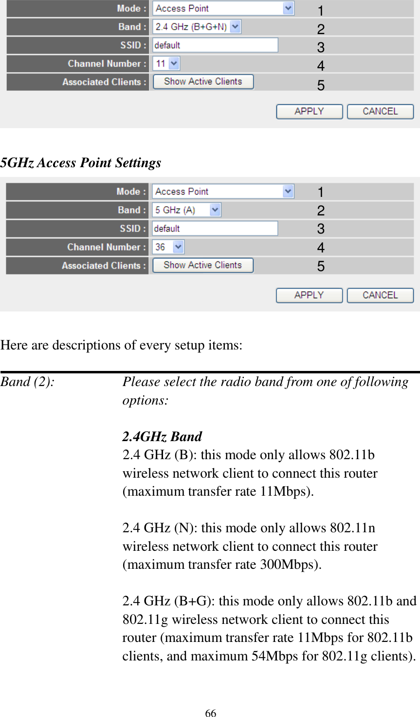 66   5GHz Access Point Settings   Here are descriptions of every setup items:  Band (2):    Please select the radio band from one of following options:     2.4GHz Band 2.4 GHz (B): this mode only allows 802.11b wireless network client to connect this router (maximum transfer rate 11Mbps).  2.4 GHz (N): this mode only allows 802.11n wireless network client to connect this router (maximum transfer rate 300Mbps).  2.4 GHz (B+G): this mode only allows 802.11b and 802.11g wireless network client to connect this router (maximum transfer rate 11Mbps for 802.11b clients, and maximum 54Mbps for 802.11g clients).  1 2 3 4 5 1 2 3 4 5 