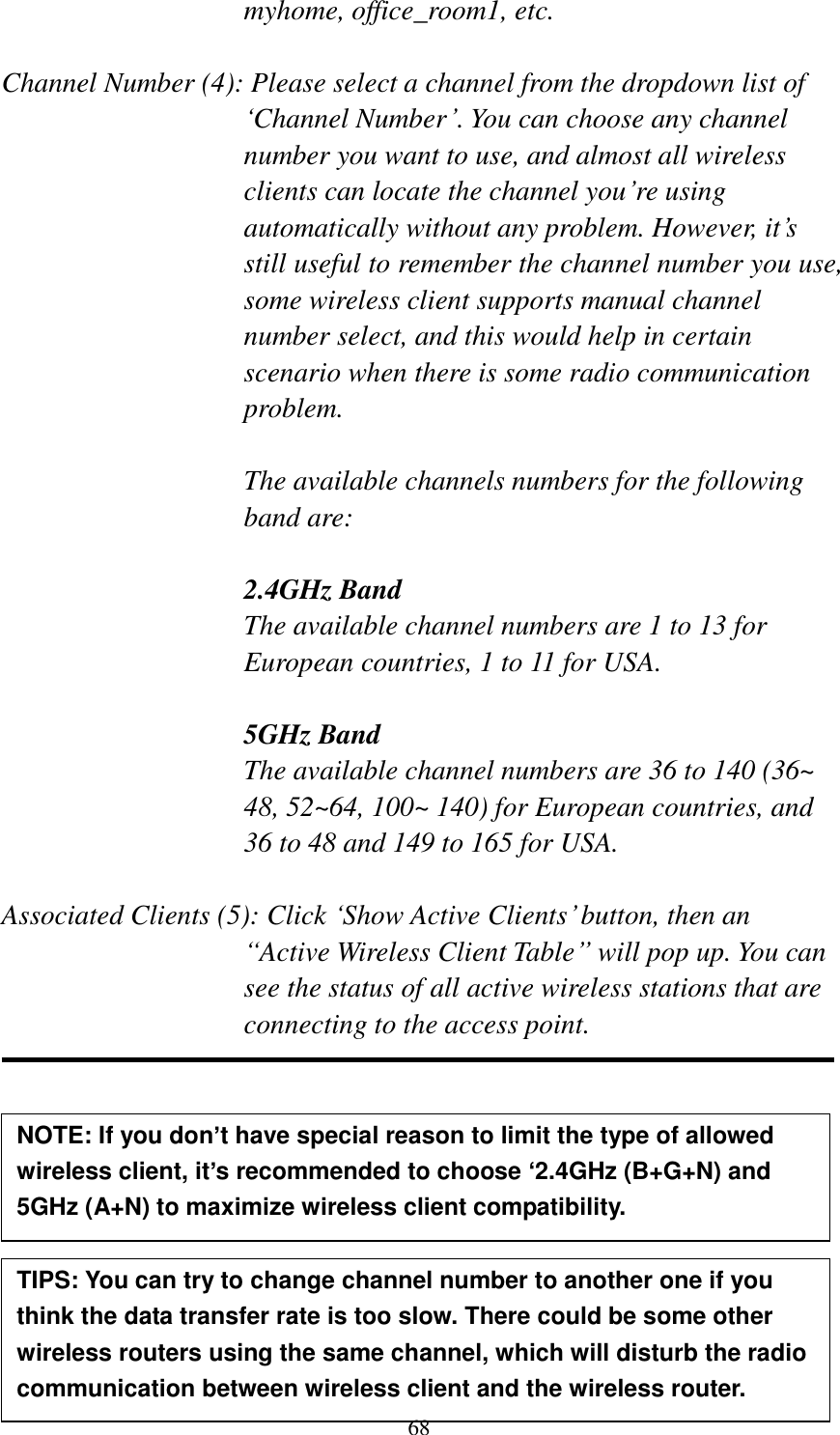 68 myhome, office_room1, etc.  Channel Number (4): Please select a channel from the dropdown list of „Channel Number‟. You can choose any channel number you want to use, and almost all wireless clients can locate the channel you‟re using automatically without any problem. However, it‟s still useful to remember the channel number you use, some wireless client supports manual channel number select, and this would help in certain scenario when there is some radio communication problem.  The available channels numbers for the following band are:  2.4GHz Band The available channel numbers are 1 to 13 for European countries, 1 to 11 for USA.    5GHz Band The available channel numbers are 36 to 140 (36~ 48, 52~64, 100~ 140) for European countries, and 36 to 48 and 149 to 165 for USA.    Associated Clients (5): Click „Show Active Clients‟ button, then an “Active Wireless Client Table” will pop up. You can see the status of all active wireless stations that are connecting to the access point.          TIPS: You can try to change channel number to another one if you think the data transfer rate is too slow. There could be some other wireless routers using the same channel, which will disturb the radio communication between wireless client and the wireless router. NOTE: If you don’t have special reason to limit the type of allowed wireless client, it’s recommended to choose ‘2.4GHz (B+G+N) and 5GHz (A+N) to maximize wireless client compatibility. 