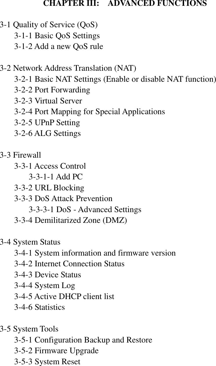  CHAPTER III:  ADVANCED FUNCTIONS  3-1 Quality of Service (QoS)   3-1-1 Basic QoS Settings   3-1-2 Add a new QoS rule  3-2 Network Address Translation (NAT)   3-2-1 Basic NAT Settings (Enable or disable NAT function)   3-2-2 Port Forwarding   3-2-3 Virtual Server   3-2-4 Port Mapping for Special Applications   3-2-5 UPnP Setting   3-2-6 ALG Settings  3-3 Firewall   3-3-1 Access Control     3-3-1-1 Add PC   3-3-2 URL Blocking   3-3-3 DoS Attack Prevention     3-3-3-1 DoS - Advanced Settings   3-3-4 Demilitarized Zone (DMZ)  3-4 System Status   3-4-1 System information and firmware version   3-4-2 Internet Connection Status   3-4-3 Device Status   3-4-4 System Log   3-4-5 Active DHCP client list   3-4-6 Statistics  3-5 System Tools   3-5-1 Configuration Backup and Restore   3-5-2 Firmware Upgrade   3-5-3 System Reset    