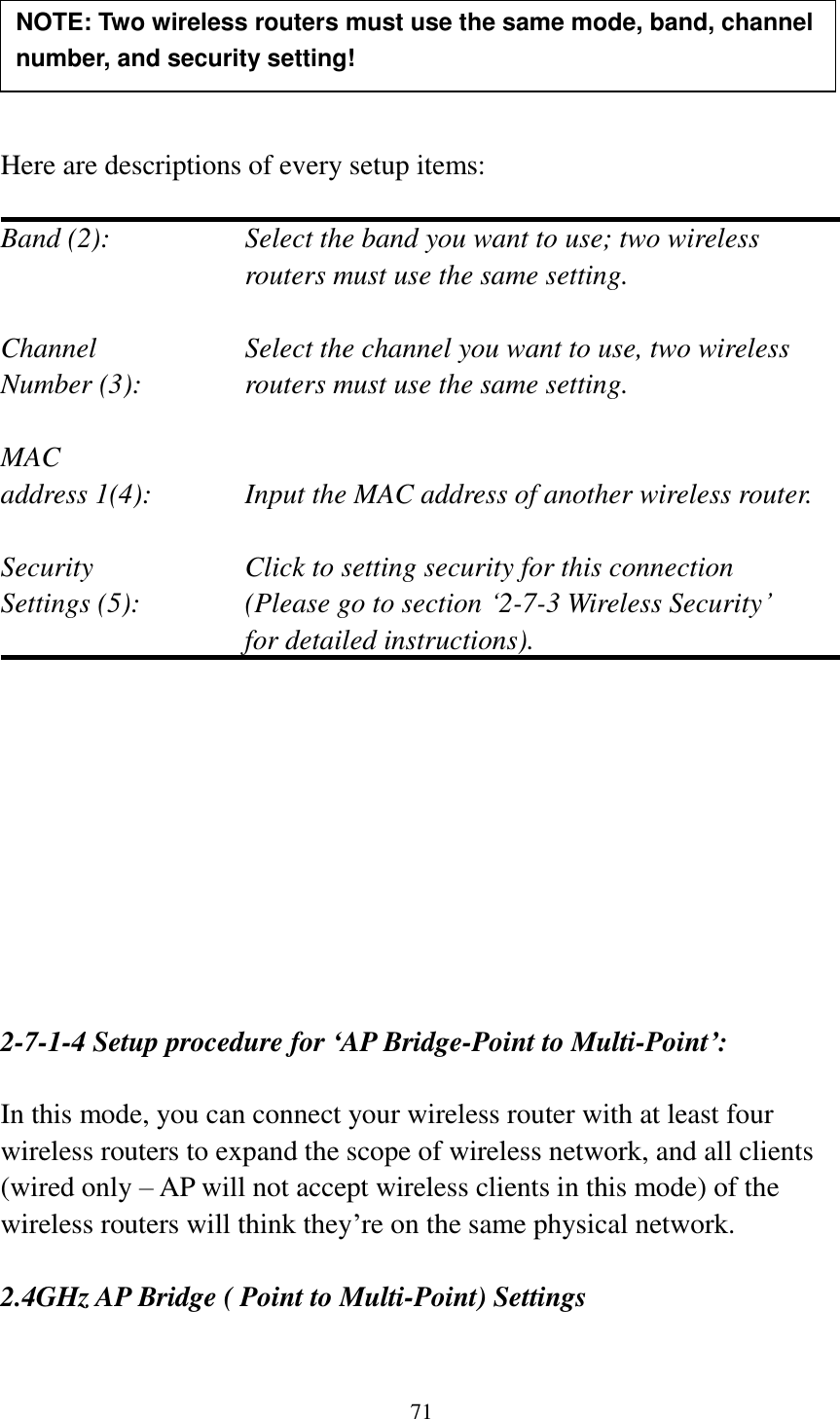 71      Here are descriptions of every setup items:  Band (2):  Select the band you want to use; two wireless routers must use the same setting.  Channel  Select the channel you want to use, two wireless Number (3):  routers must use the same setting.  MAC address 1(4):  Input the MAC address of another wireless router.  Security    Click to setting security for this connection Settings (5):  (Please go to section „2-7-3 Wireless Security‟   for detailed instructions).           2-7-1-4 Setup procedure for ‘AP Bridge-Point to Multi-Point’:  In this mode, you can connect your wireless router with at least four wireless routers to expand the scope of wireless network, and all clients (wired only – AP will not accept wireless clients in this mode) of the wireless routers will think they‟re on the same physical network.  2.4GHz AP Bridge ( Point to Multi-Point) Settings NOTE: Two wireless routers must use the same mode, band, channel number, and security setting!  