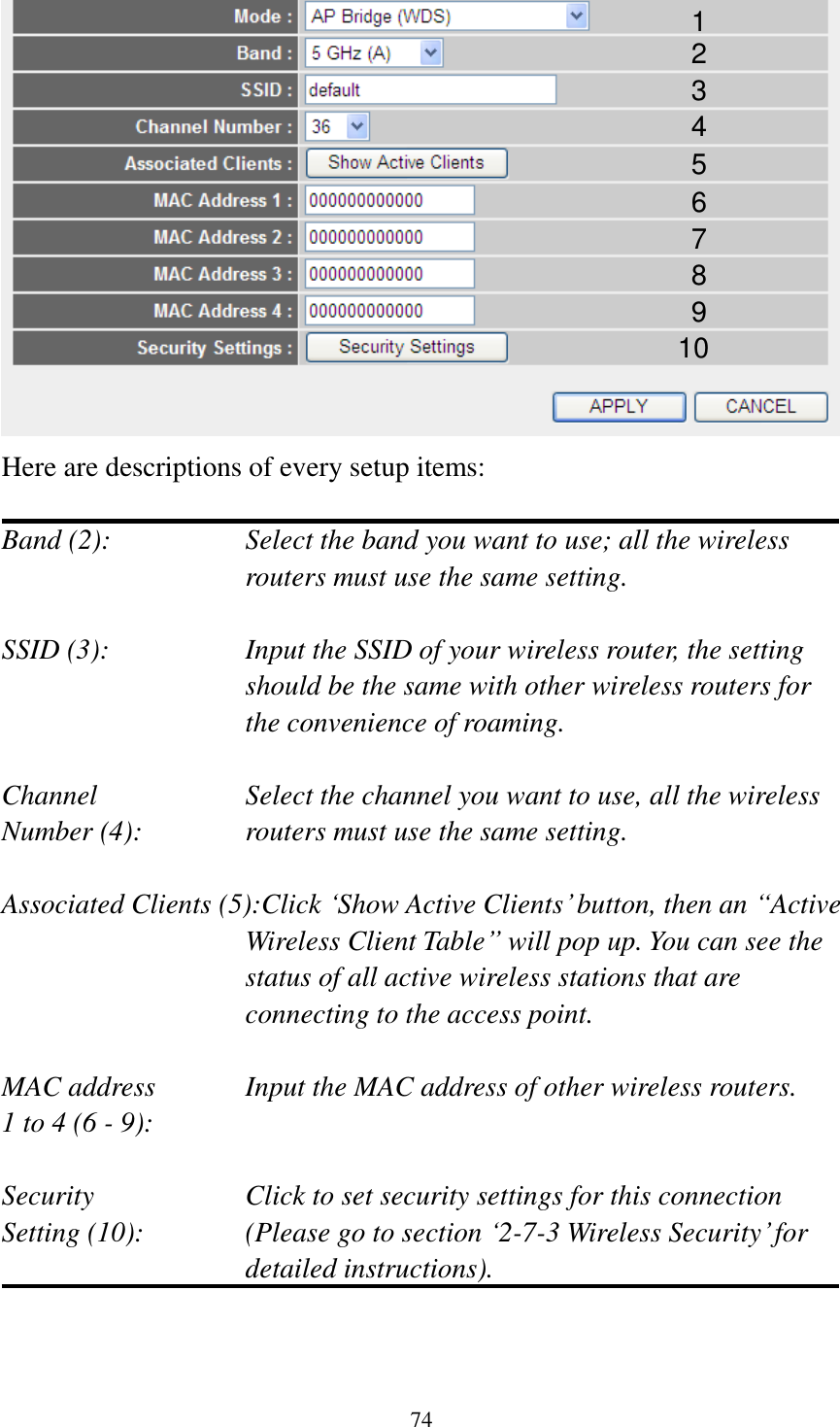 74  Here are descriptions of every setup items:  Band (2):  Select the band you want to use; all the wireless routers must use the same setting.  SSID (3):  Input the SSID of your wireless router, the setting should be the same with other wireless routers for the convenience of roaming.  Channel  Select the channel you want to use, all the wireless Number (4):  routers must use the same setting.  Associated Clients (5):Click „Show Active Clients‟ button, then an “Active Wireless Client Table” will pop up. You can see the status of all active wireless stations that are connecting to the access point.  MAC address    Input the MAC address of other wireless routers. 1 to 4 (6 - 9):    Security    Click to set security settings for this connection Setting (10):  (Please go to section „2-7-3 Wireless Security‟ for detailed instructions).   1 2 3 4 5 7 8 6 9 10 