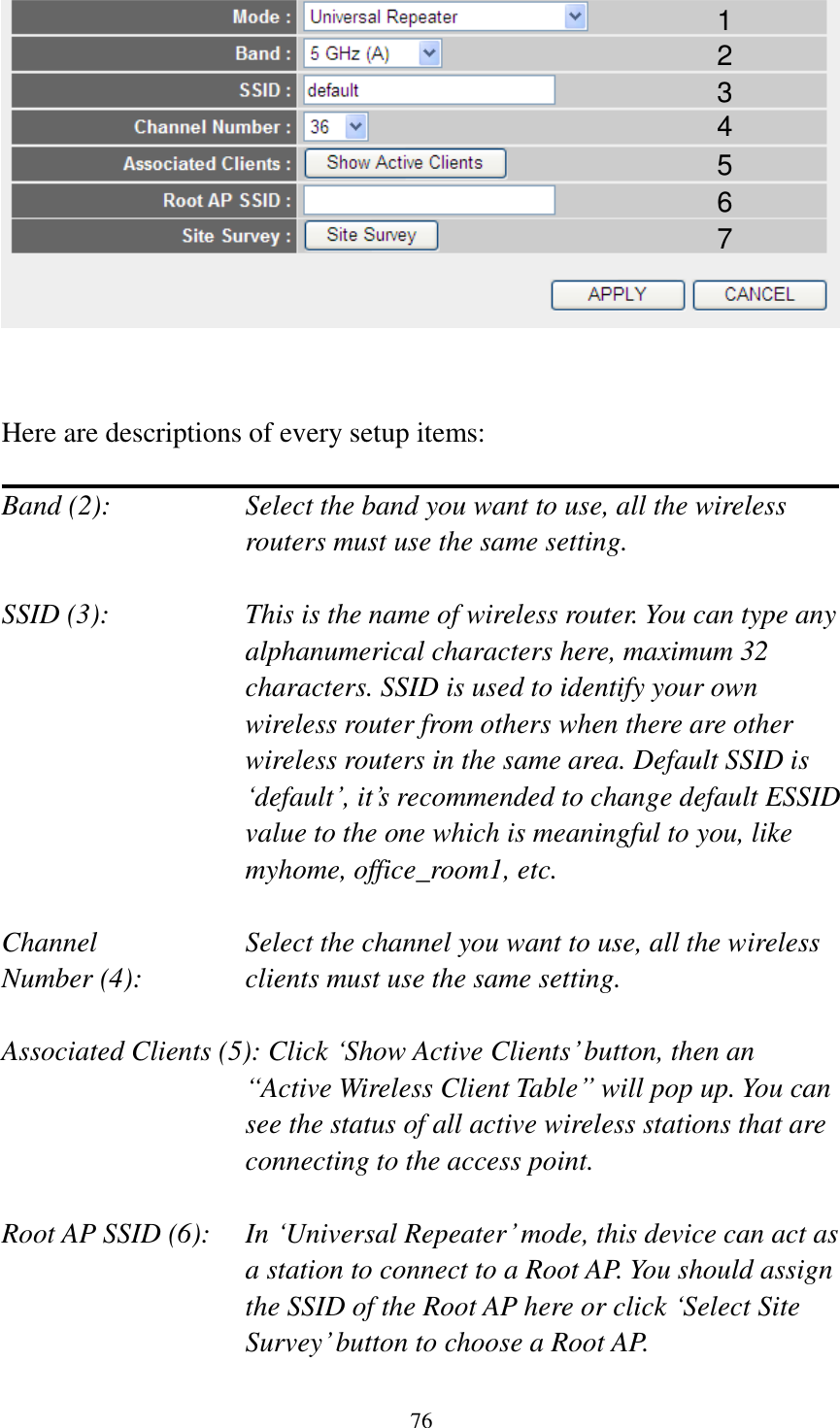 76    Here are descriptions of every setup items:  Band (2):  Select the band you want to use, all the wireless routers must use the same setting.  SSID (3):  This is the name of wireless router. You can type any alphanumerical characters here, maximum 32 characters. SSID is used to identify your own wireless router from others when there are other wireless routers in the same area. Default SSID is „default‟, it‟s recommended to change default ESSID value to the one which is meaningful to you, like myhome, office_room1, etc.  Channel  Select the channel you want to use, all the wireless Number (4):  clients must use the same setting.  Associated Clients (5): Click „Show Active Clients‟ button, then an “Active Wireless Client Table” will pop up. You can see the status of all active wireless stations that are connecting to the access point.  Root AP SSID (6):  In „Universal Repeater‟ mode, this device can act as a station to connect to a Root AP. You should assign the SSID of the Root AP here or click „Select Site Survey‟ button to choose a Root AP. 1 2 3 4 5 7 6 