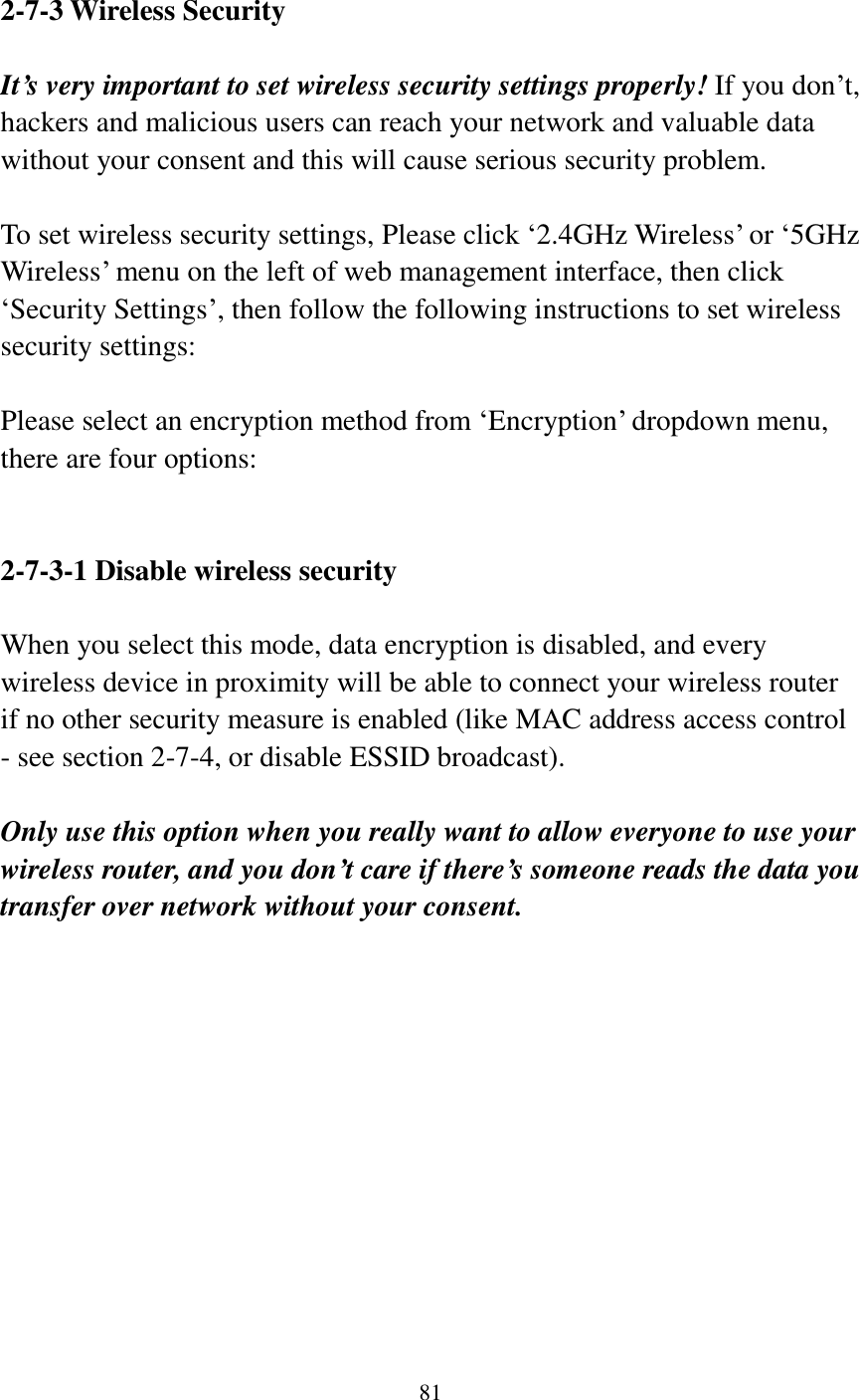 81   2-7-3 Wireless Security  It’s very important to set wireless security settings properly! If you don‟t, hackers and malicious users can reach your network and valuable data without your consent and this will cause serious security problem.  To set wireless security settings, Please click „2.4GHz Wireless‟ or „5GHz Wireless‟ menu on the left of web management interface, then click „Security Settings‟, then follow the following instructions to set wireless security settings:  Please select an encryption method from „Encryption‟ dropdown menu, there are four options:   2-7-3-1 Disable wireless security  When you select this mode, data encryption is disabled, and every wireless device in proximity will be able to connect your wireless router if no other security measure is enabled (like MAC address access control - see section 2-7-4, or disable ESSID broadcast).    Only use this option when you really want to allow everyone to use your wireless router, and you don’t care if there’s someone reads the data you transfer over network without your consent.            