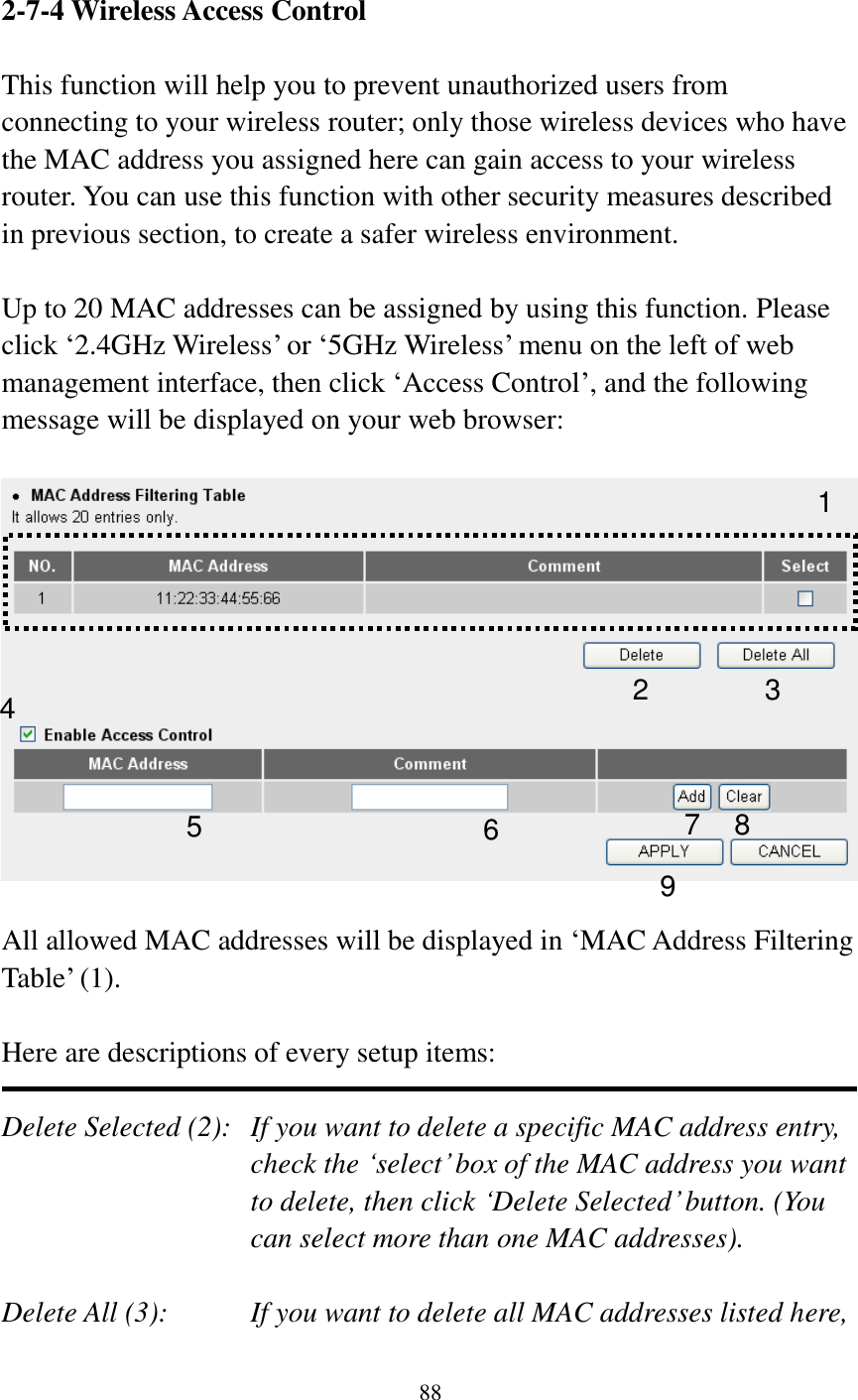 88   2-7-4 Wireless Access Control  This function will help you to prevent unauthorized users from connecting to your wireless router; only those wireless devices who have the MAC address you assigned here can gain access to your wireless router. You can use this function with other security measures described in previous section, to create a safer wireless environment.  Up to 20 MAC addresses can be assigned by using this function. Please click „2.4GHz Wireless‟ or „5GHz Wireless‟ menu on the left of web management interface, then click „Access Control‟, and the following message will be displayed on your web browser:    All allowed MAC addresses will be displayed in „MAC Address Filtering Table‟ (1).    Here are descriptions of every setup items:  Delete Selected (2):   If you want to delete a specific MAC address entry, check the „select‟ box of the MAC address you want to delete, then click „Delete Selected‟ button. (You can select more than one MAC addresses).  Delete All (3):    If you want to delete all MAC addresses listed here, 1 2 3 4 6 7 8 9 5 