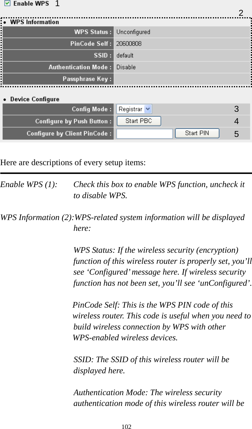 102   Here are descriptions of every setup items:  Enable WPS (1):  Check this box to enable WPS function, uncheck it to disable WPS.  WPS Information (2):WPS-related system information will be displayed here:  WPS Status: If the wireless security (encryption) function of this wireless router is properly set, you’ll see ‘Configured’ message here. If wireless security function has not been set, you’ll see ‘unConfigured’.  PinCode Self: This is the WPS PIN code of this wireless router. This code is useful when you need to  build wireless connection by WPS with other WPS-enabled wireless devices.  SSID: The SSID of this wireless router will be displayed here.  Authentication Mode: The wireless security authentication mode of this wireless router will be 1 34 25 