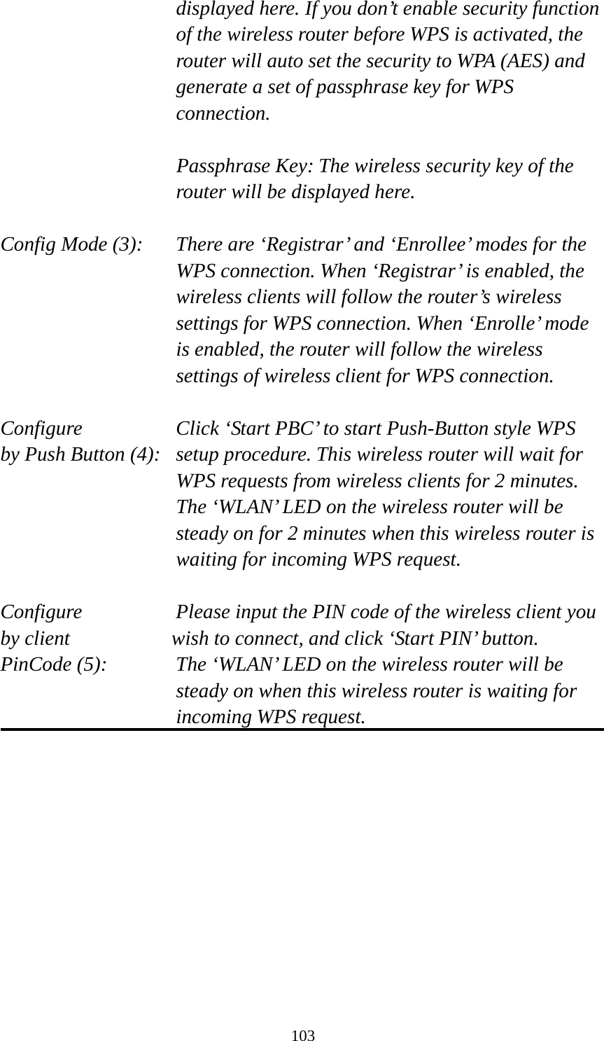 103 displayed here. If you don’t enable security function of the wireless router before WPS is activated, the router will auto set the security to WPA (AES) and generate a set of passphrase key for WPS connection.  Passphrase Key: The wireless security key of the router will be displayed here.  Config Mode (3):  There are ‘Registrar’ and ‘Enrollee’ modes for the WPS connection. When ‘Registrar’ is enabled, the wireless clients will follow the router’s wireless settings for WPS connection. When ‘Enrolle’ mode is enabled, the router will follow the wireless settings of wireless client for WPS connection.  Configure      Click ‘Start PBC’ to start Push-Button style WPS by Push Button (4):  setup procedure. This wireless router will wait for WPS requests from wireless clients for 2 minutes. The ‘WLAN’ LED on the wireless router will be steady on for 2 minutes when this wireless router is waiting for incoming WPS request.  Configure      Please input the PIN code of the wireless client you by client           wish to connect, and click ‘Start PIN’ button. PinCode (5):  The ‘WLAN’ LED on the wireless router will be steady on when this wireless router is waiting for incoming WPS request.   