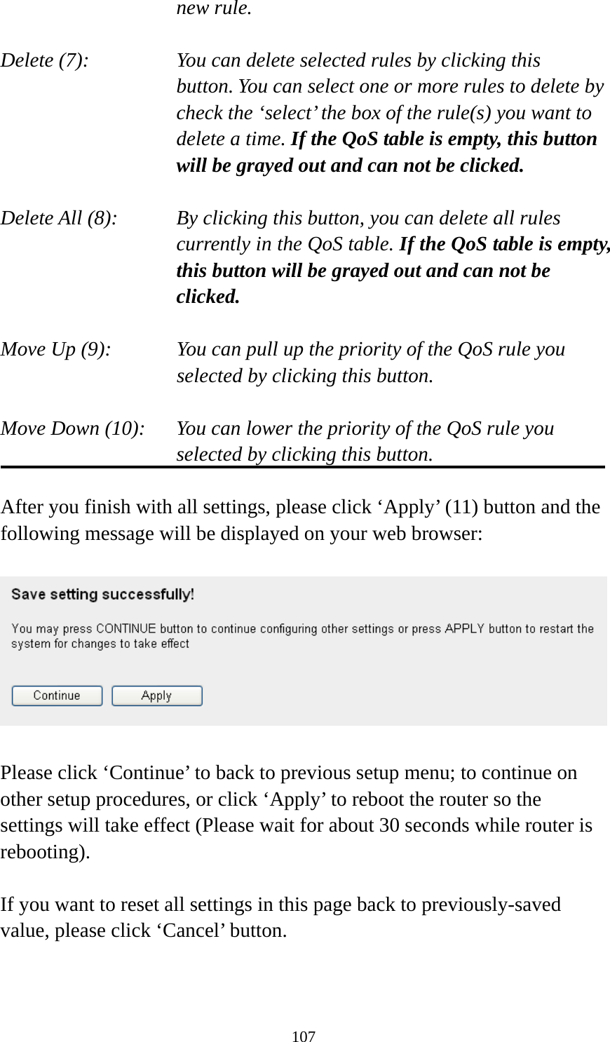 107 new rule.  Delete (7):      You can delete selected rules by clicking this     button. You can select one or more rules to delete by check the ‘select’ the box of the rule(s) you want to delete a time. If the QoS table is empty, this button will be grayed out and can not be clicked.  Delete All (8):    By clicking this button, you can delete all rules currently in the QoS table. If the QoS table is empty, this button will be grayed out and can not be clicked.  Move Up (9):    You can pull up the priority of the QoS rule you selected by clicking this button.  Move Down (10):    You can lower the priority of the QoS rule you selected by clicking this button.  After you finish with all settings, please click ‘Apply’ (11) button and the following message will be displayed on your web browser:    Please click ‘Continue’ to back to previous setup menu; to continue on other setup procedures, or click ‘Apply’ to reboot the router so the settings will take effect (Please wait for about 30 seconds while router is rebooting).  If you want to reset all settings in this page back to previously-saved value, please click ‘Cancel’ button.   