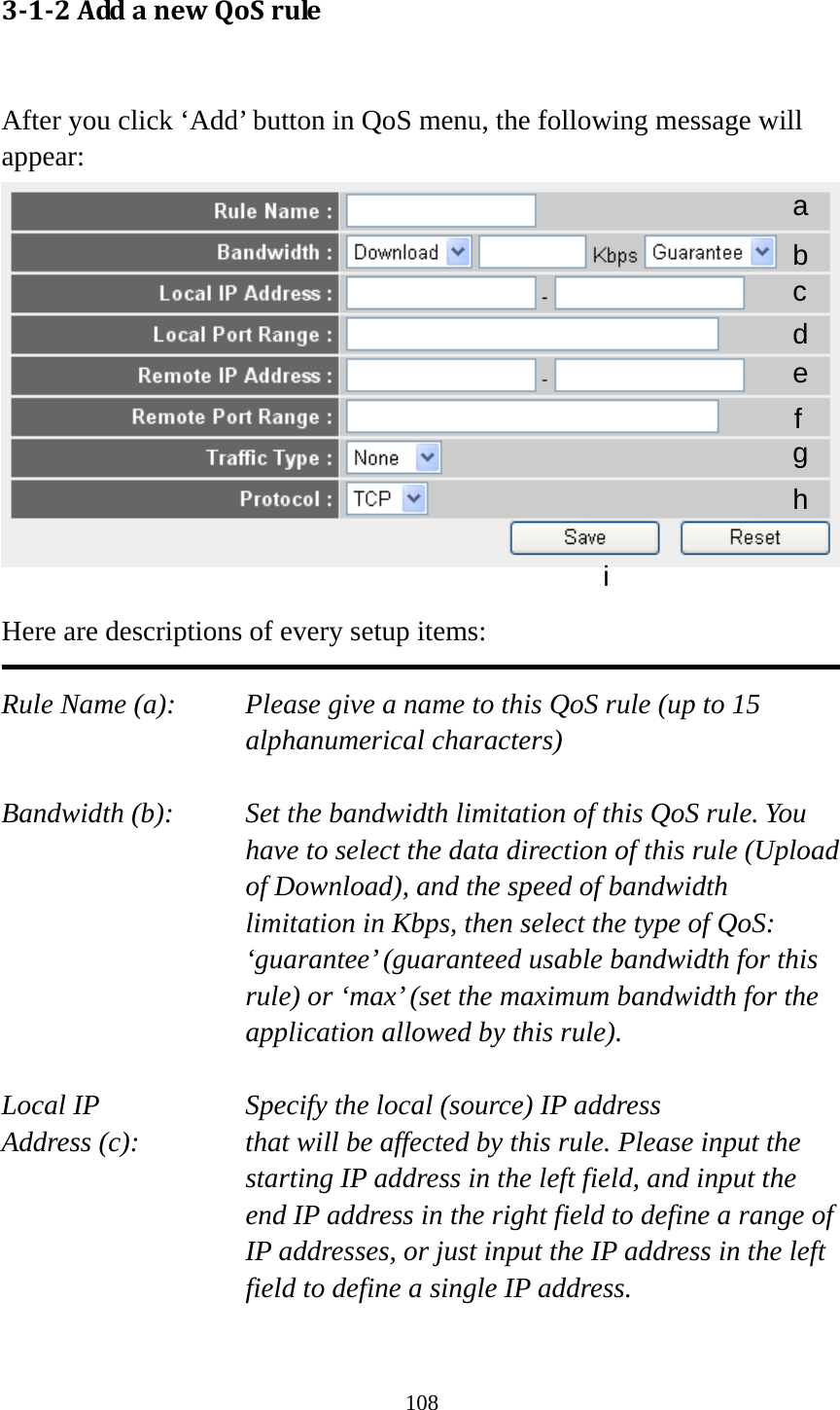 108 312AddanewQoSrule After you click ‘Add’ button in QoS menu, the following message will appear:   Here are descriptions of every setup items:  Rule Name (a):    Please give a name to this QoS rule (up to 15 alphanumerical characters)  Bandwidth (b):    Set the bandwidth limitation of this QoS rule. You have to select the data direction of this rule (Upload of Download), and the speed of bandwidth limitation in Kbps, then select the type of QoS: ‘guarantee’ (guaranteed usable bandwidth for this rule) or ‘max’ (set the maximum bandwidth for the application allowed by this rule).  Local IP        Specify the local (source) IP address Address (c):     that will be affected by this rule. Please input the starting IP address in the left field, and input the end IP address in the right field to define a range of IP addresses, or just input the IP address in the left field to define a single IP address.  a b c d e f g h i