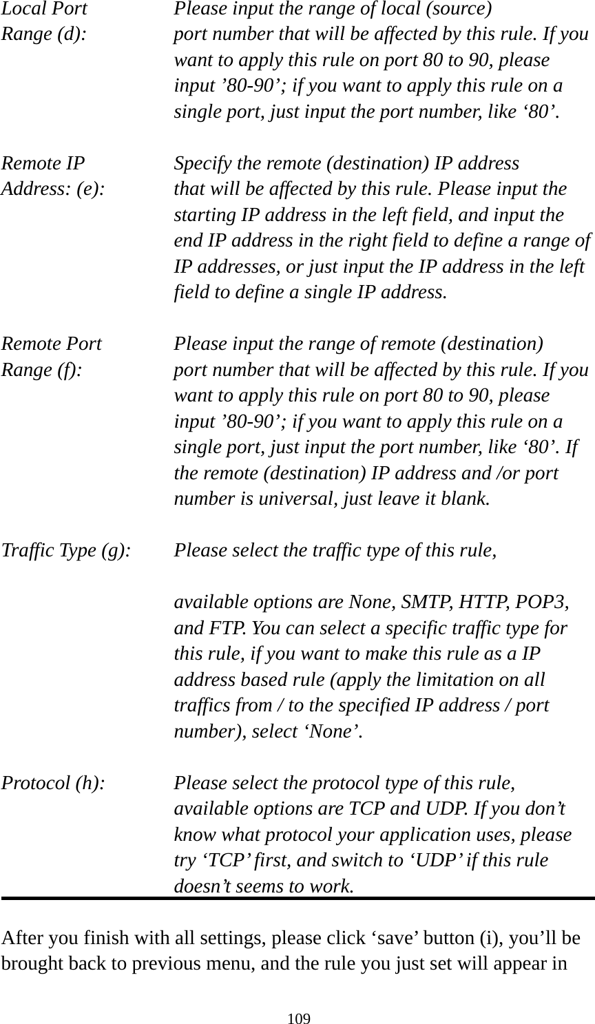 109 Local Port       Please input the range of local (source) Range (d):    port number that will be affected by this rule. If you want to apply this rule on port 80 to 90, please input ’80-90’; if you want to apply this rule on a single port, just input the port number, like ‘80’.  Remote IP        Specify the remote (destination) IP address Address: (e):    that will be affected by this rule. Please input the starting IP address in the left field, and input the end IP address in the right field to define a range of IP addresses, or just input the IP address in the left field to define a single IP address.  Remote Port      Please input the range of remote (destination) Range (f):  port number that will be affected by this rule. If you want to apply this rule on port 80 to 90, please input ’80-90’; if you want to apply this rule on a single port, just input the port number, like ‘80’. If the remote (destination) IP address and /or port number is universal, just leave it blank.  Traffic Type (g):    Please select the traffic type of this rule,  available options are None, SMTP, HTTP, POP3, and FTP. You can select a specific traffic type for this rule, if you want to make this rule as a IP address based rule (apply the limitation on all traffics from / to the specified IP address / port number), select ‘None’.  Protocol (h):      Please select the protocol type of this rule,   available options are TCP and UDP. If you don’t know what protocol your application uses, please try ‘TCP’ first, and switch to ‘UDP’ if this rule doesn’t seems to work.  After you finish with all settings, please click ‘save’ button (i), you’ll be brought back to previous menu, and the rule you just set will appear in 