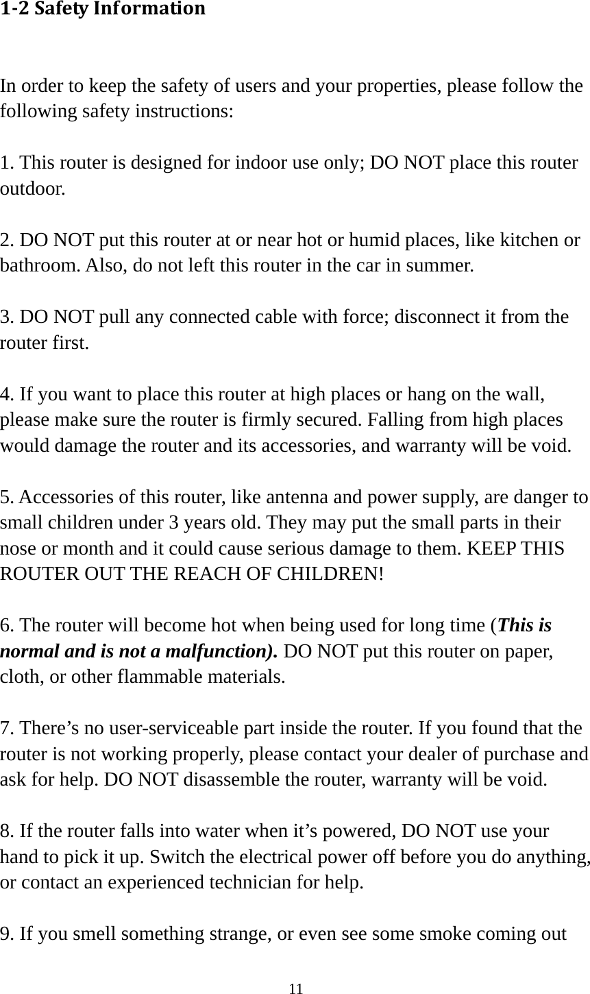 11 12SafetyInformation In order to keep the safety of users and your properties, please follow the following safety instructions:  1. This router is designed for indoor use only; DO NOT place this router outdoor.  2. DO NOT put this router at or near hot or humid places, like kitchen or bathroom. Also, do not left this router in the car in summer.  3. DO NOT pull any connected cable with force; disconnect it from the router first.  4. If you want to place this router at high places or hang on the wall, please make sure the router is firmly secured. Falling from high places would damage the router and its accessories, and warranty will be void.  5. Accessories of this router, like antenna and power supply, are danger to small children under 3 years old. They may put the small parts in their nose or month and it could cause serious damage to them. KEEP THIS ROUTER OUT THE REACH OF CHILDREN!  6. The router will become hot when being used for long time (This is normal and is not a malfunction). DO NOT put this router on paper, cloth, or other flammable materials.  7. There’s no user-serviceable part inside the router. If you found that the router is not working properly, please contact your dealer of purchase and ask for help. DO NOT disassemble the router, warranty will be void.  8. If the router falls into water when it’s powered, DO NOT use your hand to pick it up. Switch the electrical power off before you do anything, or contact an experienced technician for help.  9. If you smell something strange, or even see some smoke coming out 