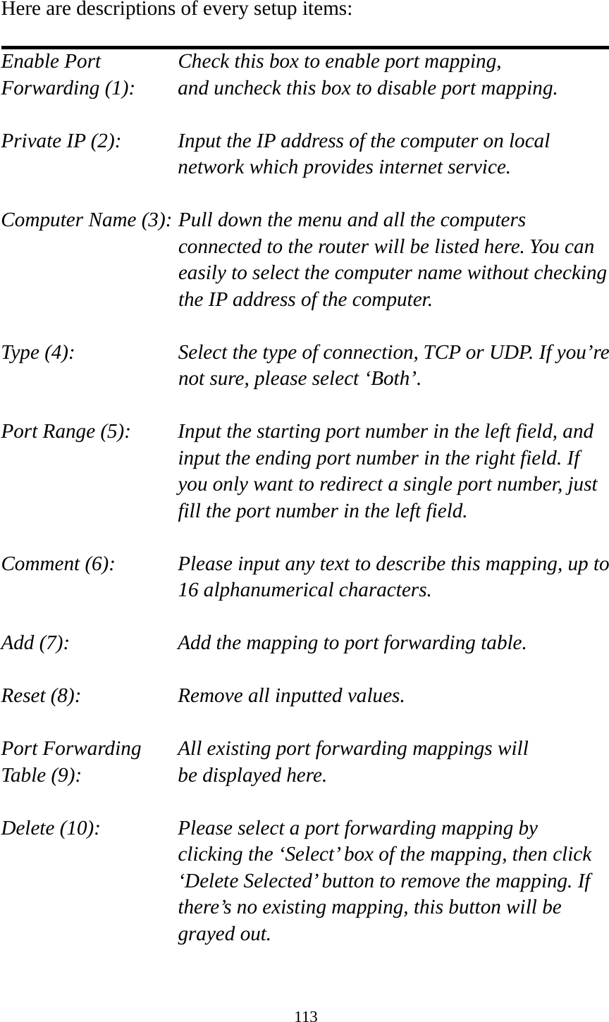 113  Here are descriptions of every setup items:  Enable Port      Check this box to enable port mapping, Forwarding (1):    and uncheck this box to disable port mapping.  Private IP (2):    Input the IP address of the computer on local network which provides internet service.  Computer Name (3): Pull down the menu and all the computers connected to the router will be listed here. You can easily to select the computer name without checking the IP address of the computer.  Type (4):    Select the type of connection, TCP or UDP. If you’re not sure, please select ‘Both’.  Port Range (5):    Input the starting port number in the left field, and input the ending port number in the right field. If you only want to redirect a single port number, just fill the port number in the left field.  Comment (6):    Please input any text to describe this mapping, up to 16 alphanumerical characters.  Add (7):        Add the mapping to port forwarding table.  Reset (8):        Remove all inputted values.  Port Forwarding    All existing port forwarding mappings will Table (9):      be displayed here.  Delete (10):     Please select a port forwarding mapping by     clicking the ‘Select’ box of the mapping, then click ‘Delete Selected’ button to remove the mapping. If there’s no existing mapping, this button will be grayed out.  