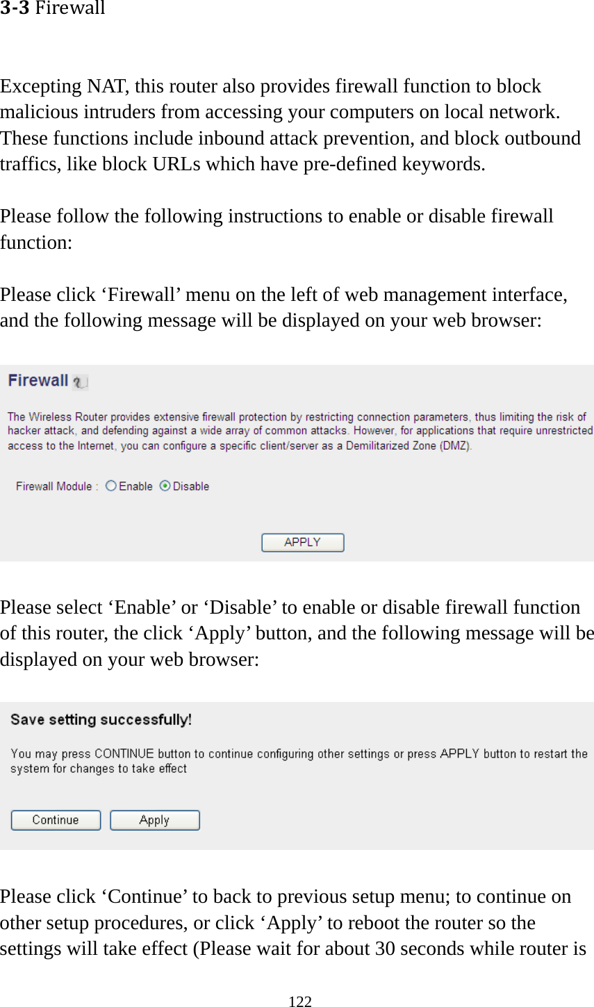 122 33Firewall Excepting NAT, this router also provides firewall function to block malicious intruders from accessing your computers on local network. These functions include inbound attack prevention, and block outbound traffics, like block URLs which have pre-defined keywords.  Please follow the following instructions to enable or disable firewall function:  Please click ‘Firewall’ menu on the left of web management interface, and the following message will be displayed on your web browser:    Please select ‘Enable’ or ‘Disable’ to enable or disable firewall function of this router, the click ‘Apply’ button, and the following message will be displayed on your web browser:    Please click ‘Continue’ to back to previous setup menu; to continue on other setup procedures, or click ‘Apply’ to reboot the router so the settings will take effect (Please wait for about 30 seconds while router is 