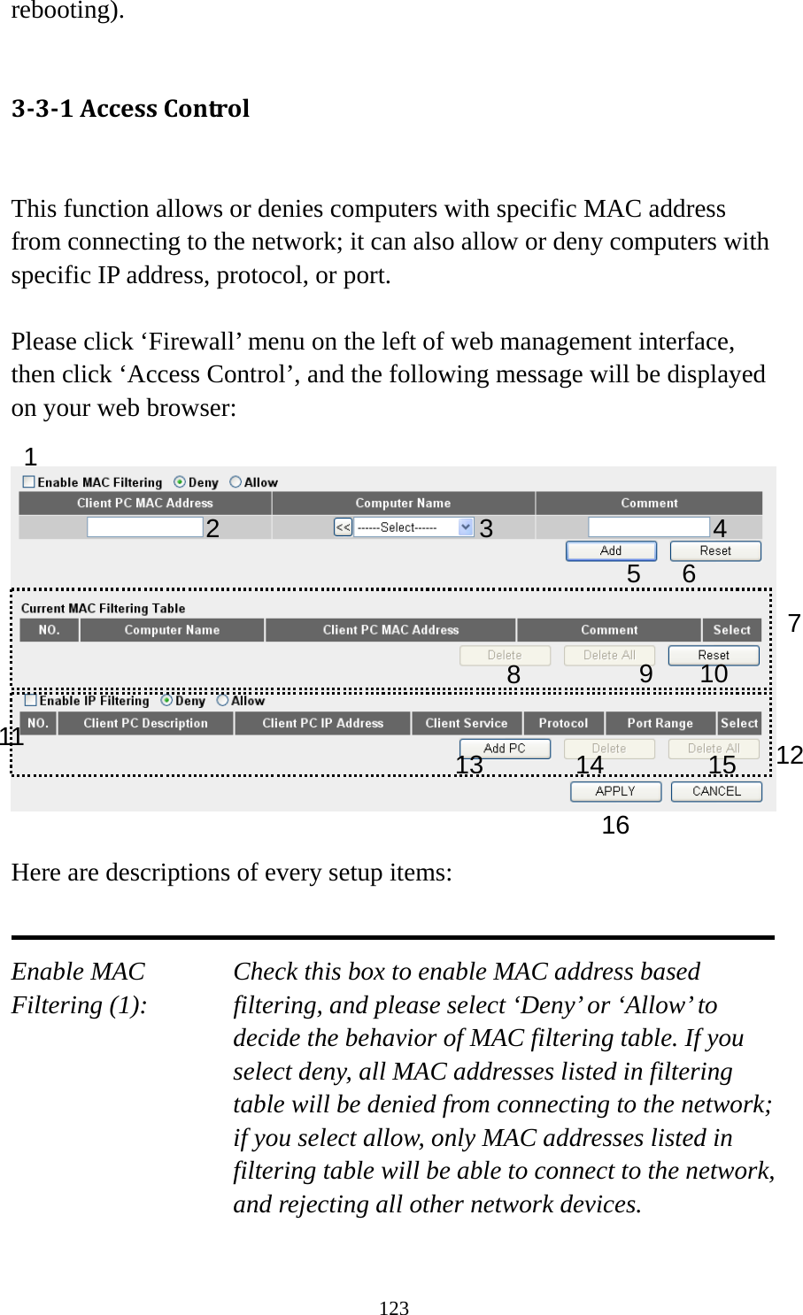 123 rebooting).  331AccessControl This function allows or denies computers with specific MAC address from connecting to the network; it can also allow or deny computers with specific IP address, protocol, or port.  Please click ‘Firewall’ menu on the left of web management interface, then click ‘Access Control’, and the following message will be displayed on your web browser:    Here are descriptions of every setup items:   Enable MAC      Check this box to enable MAC address based Filtering (1):  filtering, and please select ‘Deny’ or ‘Allow’ to decide the behavior of MAC filtering table. If you select deny, all MAC addresses listed in filtering table will be denied from connecting to the network; if you select allow, only MAC addresses listed in filtering table will be able to connect to the network, and rejecting all other network devices.  1 2 3 5 6 789 10 1213141516114 