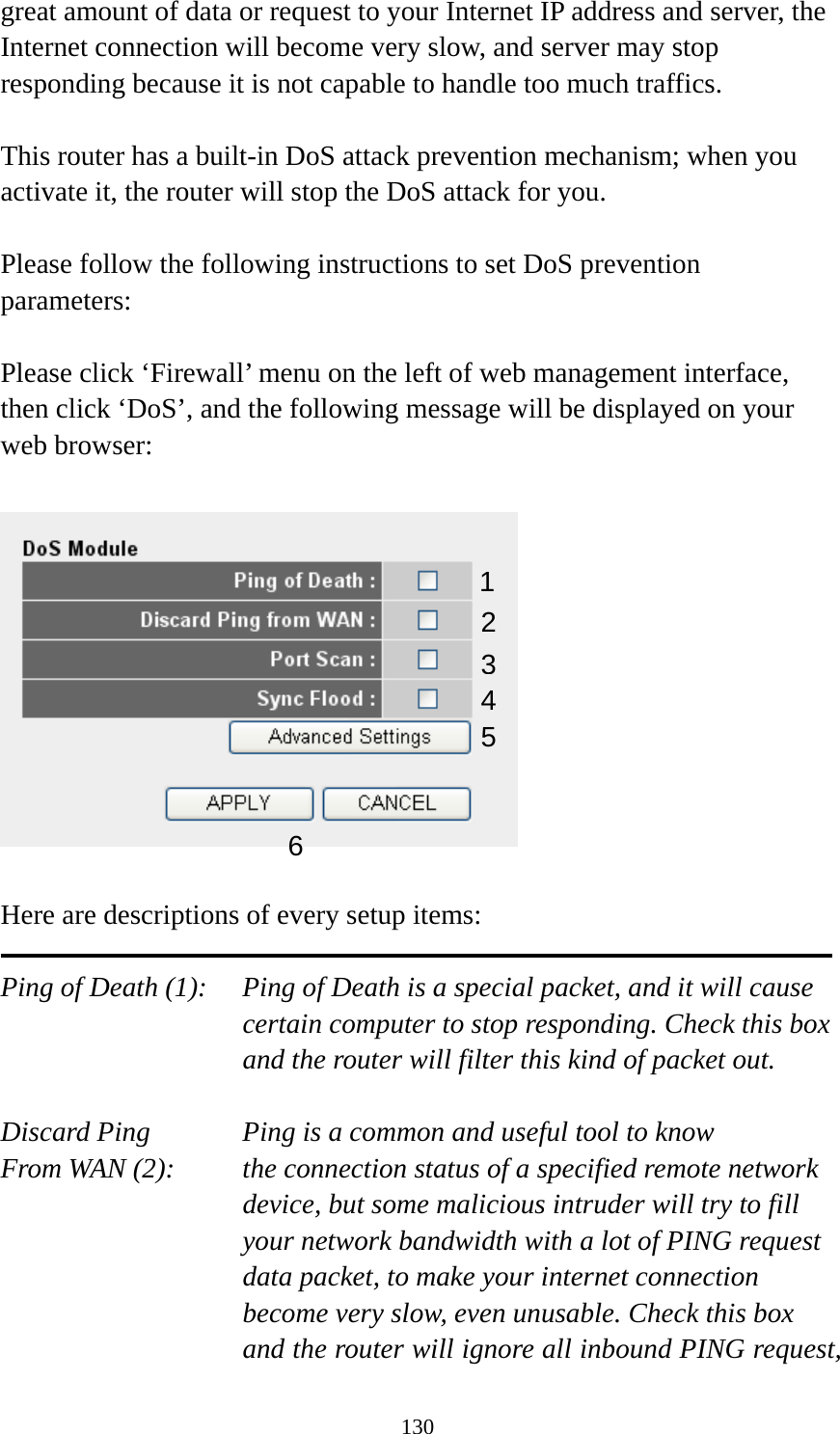 130 great amount of data or request to your Internet IP address and server, the Internet connection will become very slow, and server may stop responding because it is not capable to handle too much traffics.  This router has a built-in DoS attack prevention mechanism; when you activate it, the router will stop the DoS attack for you.  Please follow the following instructions to set DoS prevention parameters:  Please click ‘Firewall’ menu on the left of web management interface, then click ‘DoS’, and the following message will be displayed on your web browser:    Here are descriptions of every setup items:  Ping of Death (1):    Ping of Death is a special packet, and it will cause certain computer to stop responding. Check this box and the router will filter this kind of packet out.  Discard Ping      Ping is a common and useful tool to know From WAN (2):    the connection status of a specified remote network device, but some malicious intruder will try to fill your network bandwidth with a lot of PING request data packet, to make your internet connection become very slow, even unusable. Check this box and the router will ignore all inbound PING request, 12 3456 