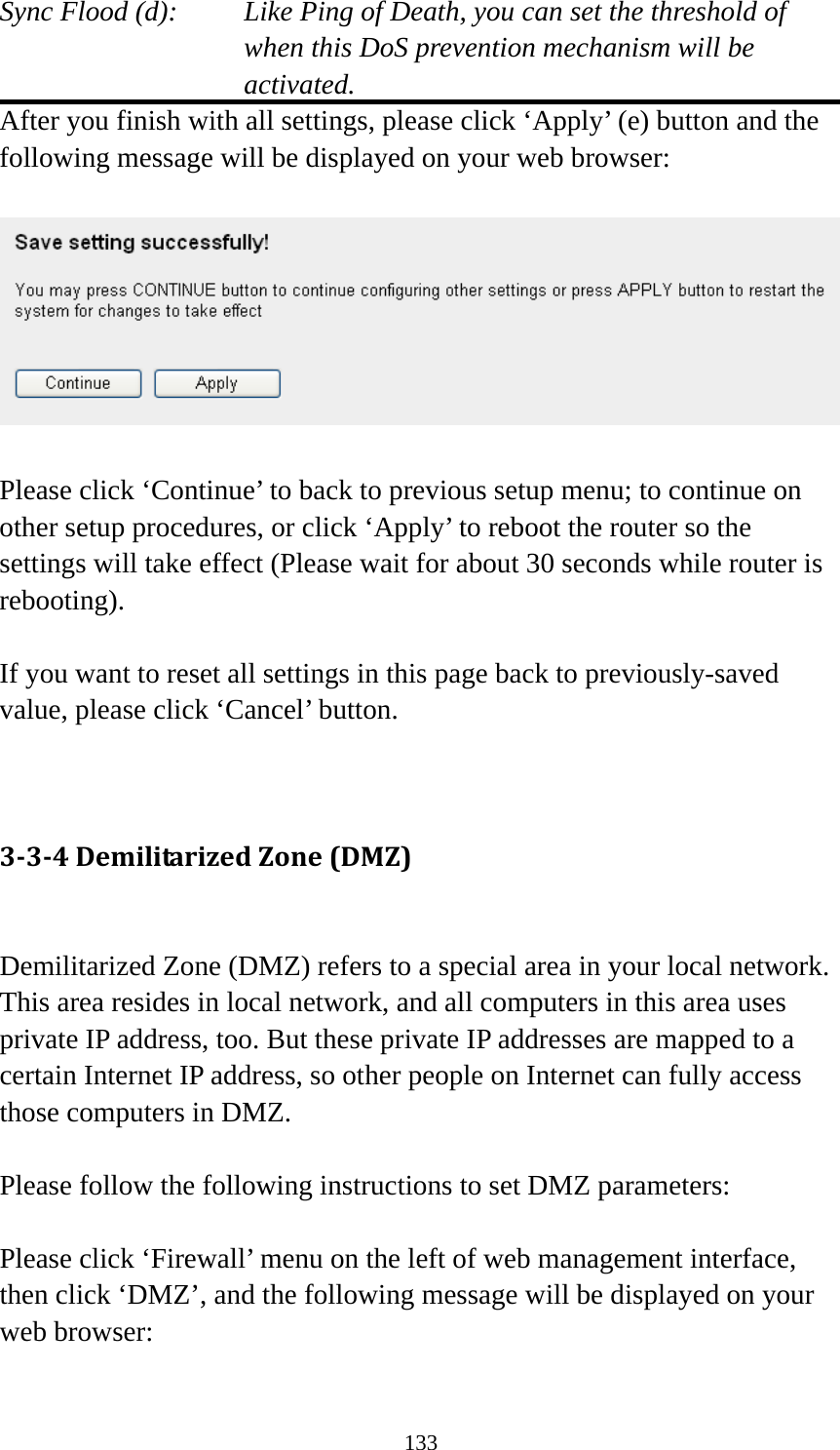 133 Sync Flood (d):    Like Ping of Death, you can set the threshold of when this DoS prevention mechanism will be activated. After you finish with all settings, please click ‘Apply’ (e) button and the following message will be displayed on your web browser:    Please click ‘Continue’ to back to previous setup menu; to continue on other setup procedures, or click ‘Apply’ to reboot the router so the settings will take effect (Please wait for about 30 seconds while router is rebooting).  If you want to reset all settings in this page back to previously-saved value, please click ‘Cancel’ button.   334DemilitarizedZone(DMZ) Demilitarized Zone (DMZ) refers to a special area in your local network. This area resides in local network, and all computers in this area uses private IP address, too. But these private IP addresses are mapped to a certain Internet IP address, so other people on Internet can fully access those computers in DMZ.  Please follow the following instructions to set DMZ parameters:  Please click ‘Firewall’ menu on the left of web management interface, then click ‘DMZ’, and the following message will be displayed on your web browser:  