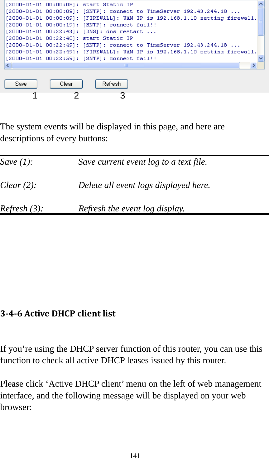 141    The system events will be displayed in this page, and here are descriptions of every buttons:  Save (1):        Save current event log to a text file.  Clear (2):        Delete all event logs displayed here.  Refresh (3):      Refresh the event log display.        346ActiveDHCPclientlist If you’re using the DHCP server function of this router, you can use this function to check all active DHCP leases issued by this router.  Please click ‘Active DHCP client’ menu on the left of web management interface, and the following message will be displayed on your web browser:  1 2  3