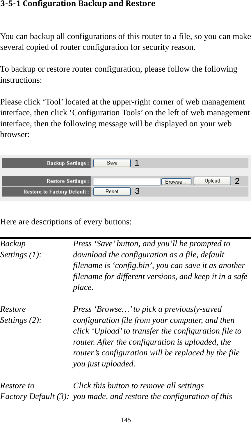 145 351ConfigurationBackupandRestore You can backup all configurations of this router to a file, so you can make several copied of router configuration for security reason.  To backup or restore router configuration, please follow the following instructions:  Please click ‘Tool’ located at the upper-right corner of web management interface, then click ‘Configuration Tools’ on the left of web management interface, then the following message will be displayed on your web browser:    Here are descriptions of every buttons:  Backup        Press ‘Save’ button, and you’ll be prompted to Settings (1):    download the configuration as a file, default filename is ‘config.bin’, you can save it as another filename for different versions, and keep it in a safe place.  Restore        Press ‘Browse…’ to pick a previously-saved Settings (2):    configuration file from your computer, and then click ‘Upload’ to transfer the configuration file to router. After the configuration is uploaded, the router’s configuration will be replaced by the file you just uploaded.  Restore to        Click this button to remove all settings Factory Default (3):  you made, and restore the configuration of this   12 3