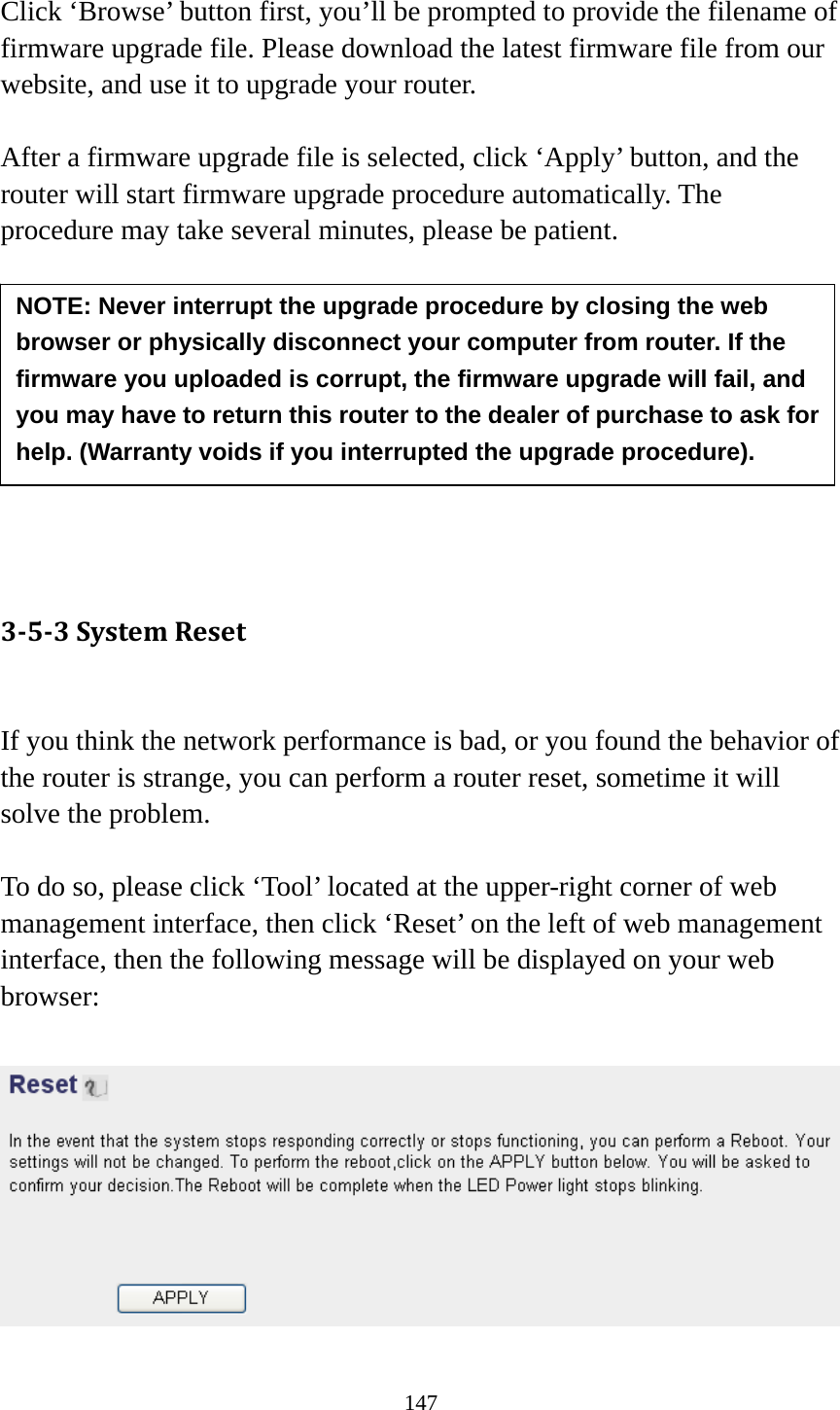 147  Click ‘Browse’ button first, you’ll be prompted to provide the filename of firmware upgrade file. Please download the latest firmware file from our website, and use it to upgrade your router.    After a firmware upgrade file is selected, click ‘Apply’ button, and the router will start firmware upgrade procedure automatically. The procedure may take several minutes, please be patient.          353SystemReset If you think the network performance is bad, or you found the behavior of the router is strange, you can perform a router reset, sometime it will solve the problem.  To do so, please click ‘Tool’ located at the upper-right corner of web management interface, then click ‘Reset’ on the left of web management interface, then the following message will be displayed on your web browser:   NOTE: Never interrupt the upgrade procedure by closing the web browser or physically disconnect your computer from router. If the firmware you uploaded is corrupt, the firmware upgrade will fail, and you may have to return this router to the dealer of purchase to ask for help. (Warranty voids if you interrupted the upgrade procedure).   