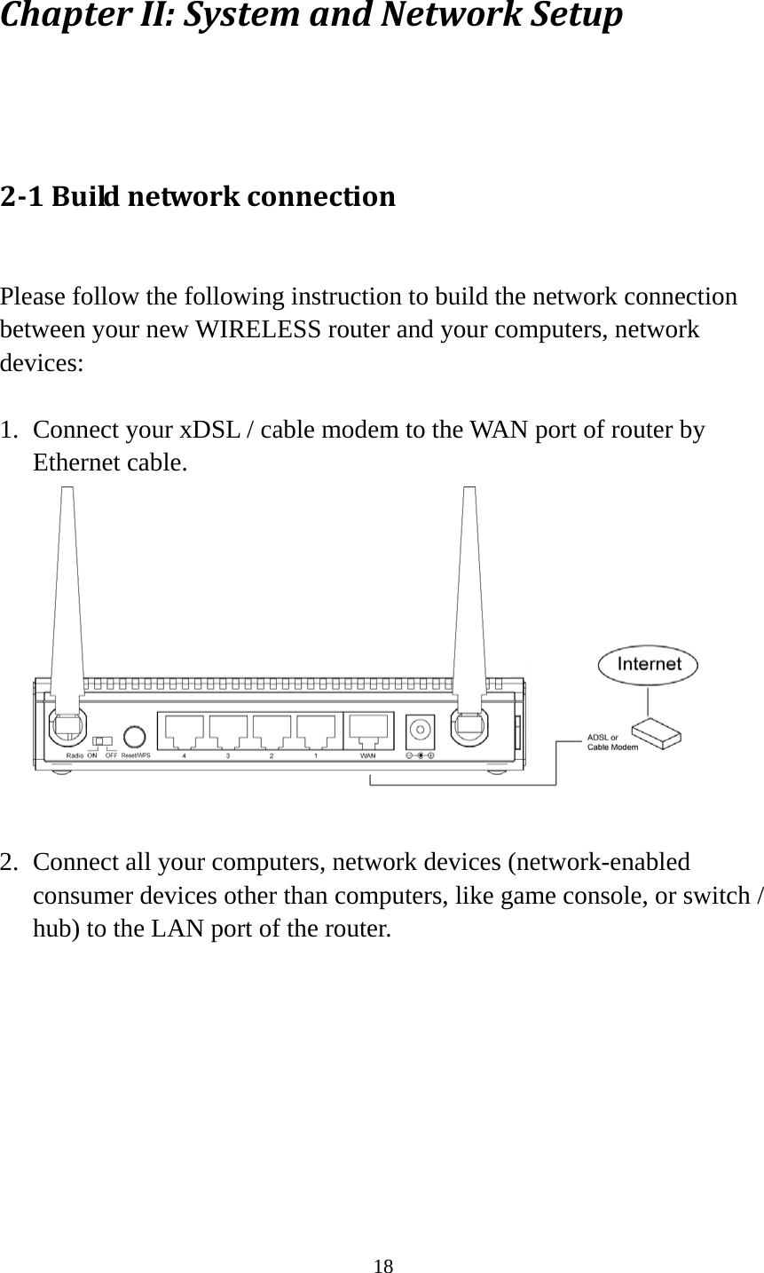 18 ChapterII:SystemandNetworkSetup 21Buildnetworkconnection Please follow the following instruction to build the network connection between your new WIRELESS router and your computers, network devices:  1. Connect your xDSL / cable modem to the WAN port of router by Ethernet cable.   2. Connect all your computers, network devices (network-enabled consumer devices other than computers, like game console, or switch / hub) to the LAN port of the router.  