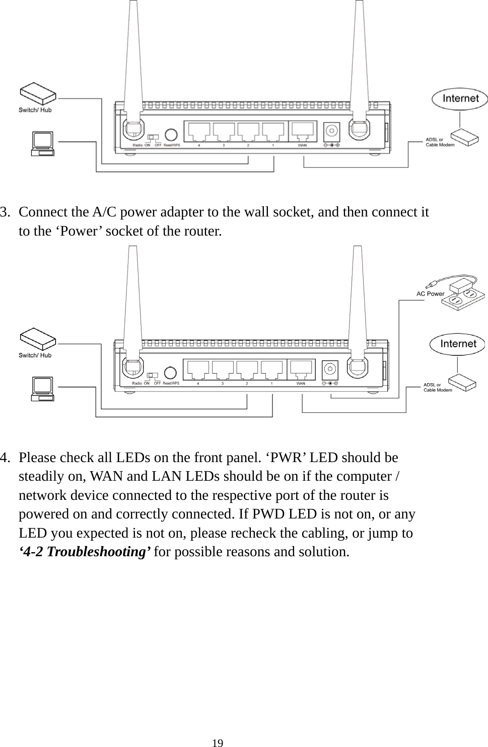 19   3. Connect the A/C power adapter to the wall socket, and then connect it to the ‘Power’ socket of the router.   4. Please check all LEDs on the front panel. ‘PWR’ LED should be steadily on, WAN and LAN LEDs should be on if the computer / network device connected to the respective port of the router is powered on and correctly connected. If PWD LED is not on, or any LED you expected is not on, please recheck the cabling, or jump to ‘4-2 Troubleshooting’ for possible reasons and solution. 