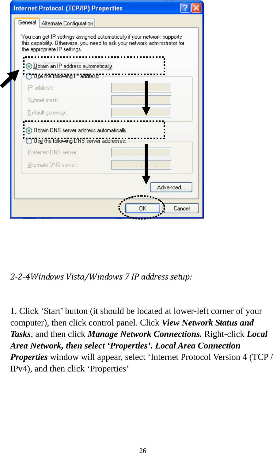 26     224WindowsVista/Windows7IPaddresssetup: 1. Click ‘Start’ button (it should be located at lower-left corner of your computer), then click control panel. Click View Network Status and Tasks, and then click Manage Network Connections. Right-click Local Area Network, then select ‘Properties’. Local Area Connection Properties window will appear, select ‘Internet Protocol Version 4 (TCP / IPv4), and then click ‘Properties’  