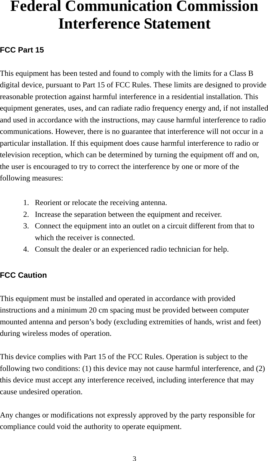 3 Federal Communication Commission Interference Statement  FCC Part 15  This equipment has been tested and found to comply with the limits for a Class B digital device, pursuant to Part 15 of FCC Rules. These limits are designed to provide reasonable protection against harmful interference in a residential installation. This equipment generates, uses, and can radiate radio frequency energy and, if not installed and used in accordance with the instructions, may cause harmful interference to radio communications. However, there is no guarantee that interference will not occur in a particular installation. If this equipment does cause harmful interference to radio or television reception, which can be determined by turning the equipment off and on, the user is encouraged to try to correct the interference by one or more of the following measures:      1. Reorient or relocate the receiving antenna. 2. Increase the separation between the equipment and receiver. 3. Connect the equipment into an outlet on a circuit different from that to which the receiver is connected. 4. Consult the dealer or an experienced radio technician for help.  FCC Caution  This equipment must be installed and operated in accordance with provided instructions and a minimum 20 cm spacing must be provided between computer mounted antenna and person’s body (excluding extremities of hands, wrist and feet) during wireless modes of operation.  This device complies with Part 15 of the FCC Rules. Operation is subject to the following two conditions: (1) this device may not cause harmful interference, and (2) this device must accept any interference received, including interference that may cause undesired operation.  Any changes or modifications not expressly approved by the party responsible for compliance could void the authority to operate equipment.  