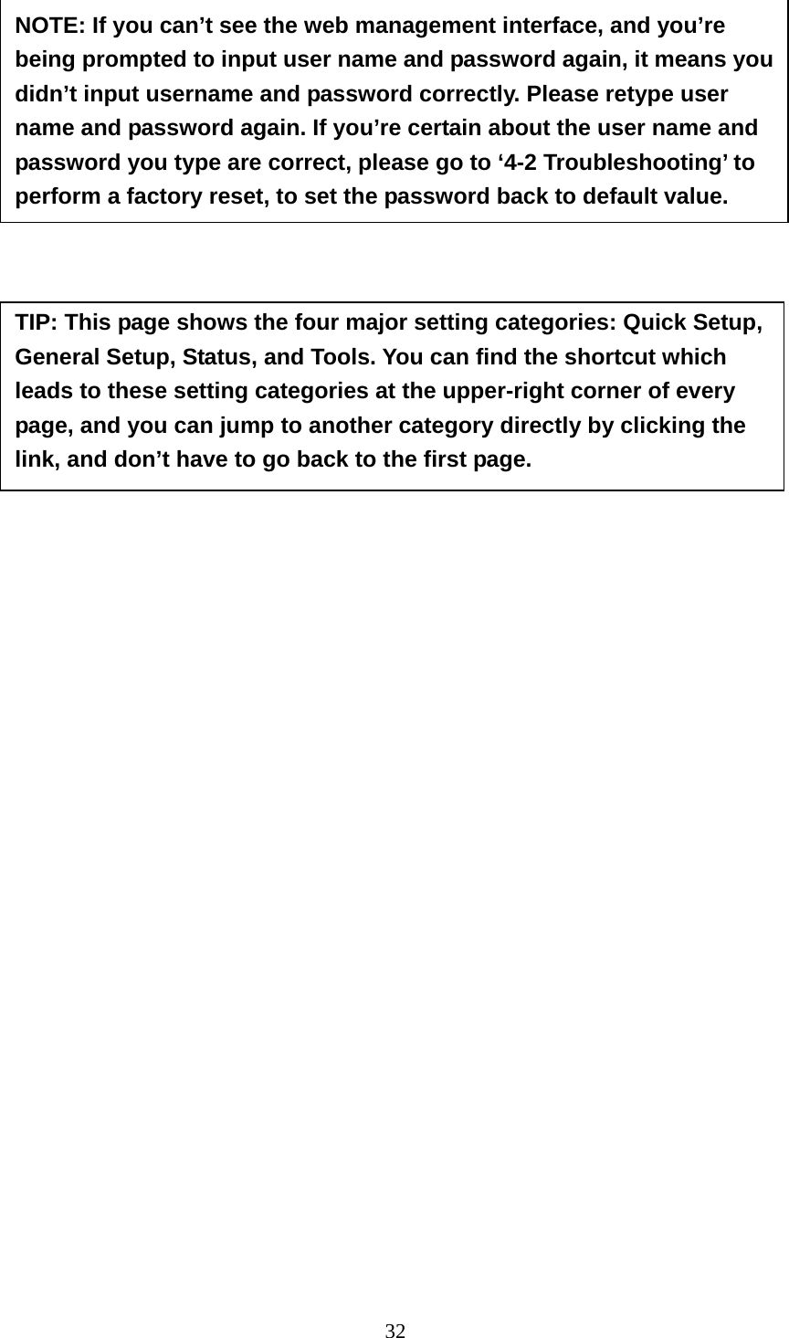 32                 NOTE: If you can’t see the web management interface, and you’re being prompted to input user name and password again, it means you didn’t input username and password correctly. Please retype user name and password again. If you’re certain about the user name and password you type are correct, please go to ‘4-2 Troubleshooting’ to perform a factory reset, to set the password back to default value. TIP: This page shows the four major setting categories: Quick Setup, General Setup, Status, and Tools. You can find the shortcut which leads to these setting categories at the upper-right corner of every page, and you can jump to another category directly by clicking the link, and don’t have to go back to the first page. 