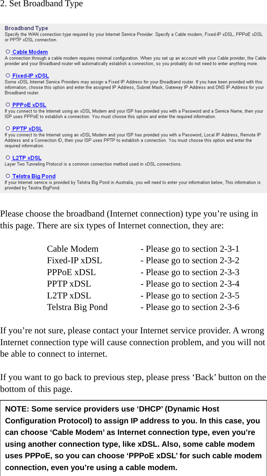35  2. Set Broadband Type    Please choose the broadband (Internet connection) type you’re using in this page. There are six types of Internet connection, they are:  Cable Modem      - Please go to section 2-3-1 Fixed-IP xDSL      - Please go to section 2-3-2 PPPoE xDSL      - Please go to section 2-3-3 PPTP xDSL       - Please go to section 2-3-4 L2TP xDSL       - Please go to section 2-3-5 Telstra Big Pond     - Please go to section 2-3-6  If you’re not sure, please contact your Internet service provider. A wrong Internet connection type will cause connection problem, and you will not be able to connect to internet.  If you want to go back to previous step, please press ‘Back’ button on the bottom of this page.    NOTE: Some service providers use ‘DHCP’ (Dynamic Host Configuration Protocol) to assign IP address to you. In this case, you can choose ‘Cable Modem’ as Internet connection type, even you’re using another connection type, like xDSL. Also, some cable modem uses PPPoE, so you can choose ‘PPPoE xDSL’ for such cable modem connection, even you’re using a cable modem. 