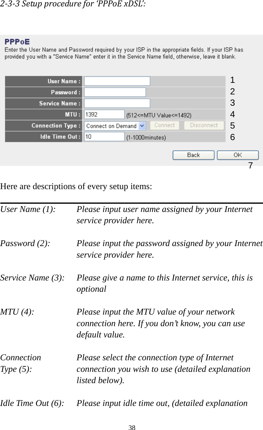 38  233Setupprocedurefor‘PPPoExDSL’:   Here are descriptions of every setup items:  User Name (1):    Please input user name assigned by your Internet service provider here.  Password (2):    Please input the password assigned by your Internet service provider here.  Service Name (3):    Please give a name to this Internet service, this is optional  MTU (4):    Please input the MTU value of your network connection here. If you don’t know, you can use default value.  Connection       Please select the connection type of Internet Type (5):    connection you wish to use (detailed explanation listed below).  Idle Time Out (6):    Please input idle time out, (detailed explanation 1 2 4 3 5 6 7 