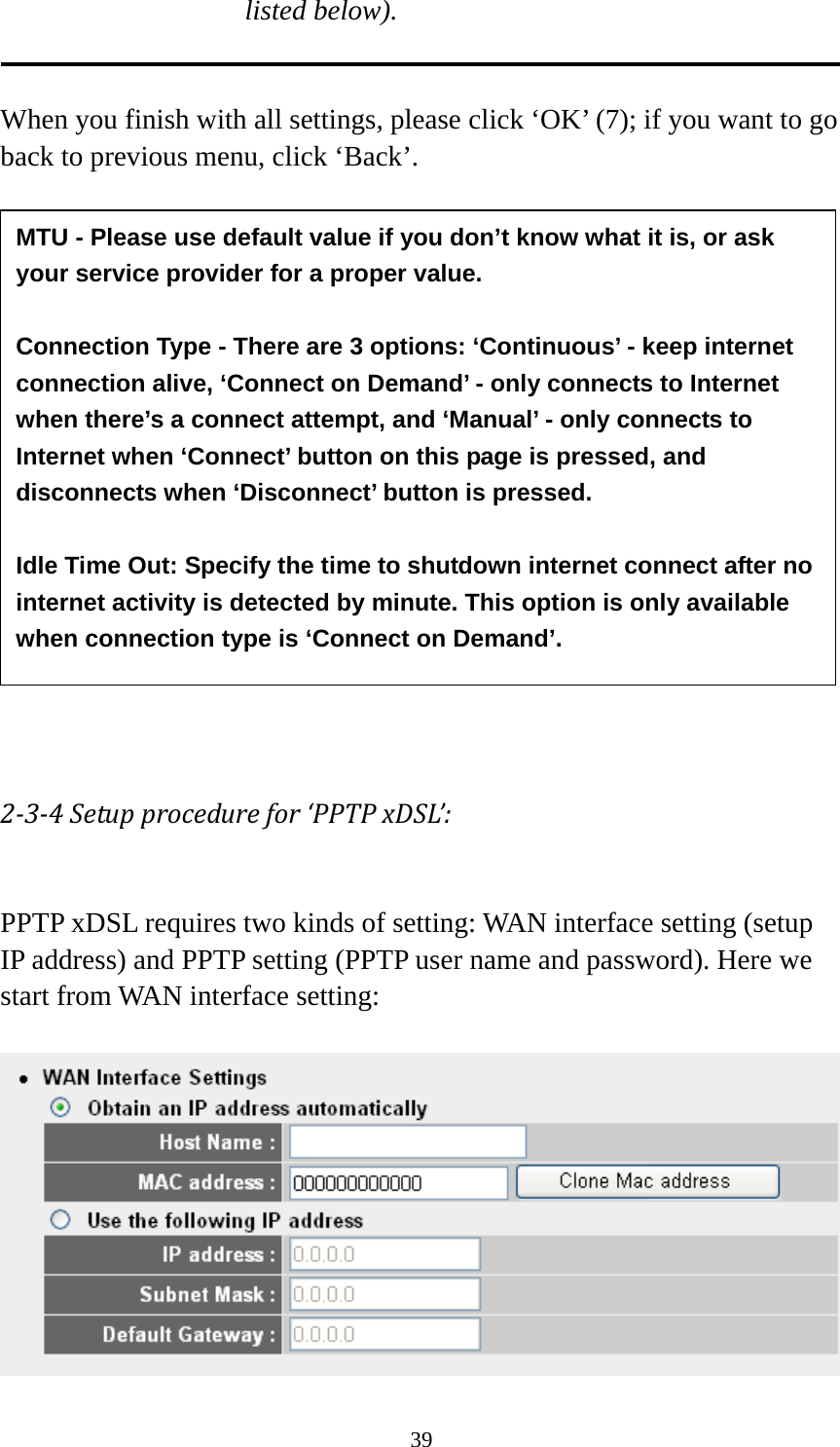 39 listed below).   When you finish with all settings, please click ‘OK’ (7); if you want to go back to previous menu, click ‘Back’.                  234Setupprocedurefor‘PPTPxDSL’: PPTP xDSL requires two kinds of setting: WAN interface setting (setup IP address) and PPTP setting (PPTP user name and password). Here we start from WAN interface setting:   MTU - Please use default value if you don’t know what it is, or ask your service provider for a proper value.  Connection Type - There are 3 options: ‘Continuous’ - keep internet connection alive, ‘Connect on Demand’ - only connects to Internet when there’s a connect attempt, and ‘Manual’ - only connects to Internet when ‘Connect’ button on this page is pressed, and disconnects when ‘Disconnect’ button is pressed.  Idle Time Out: Specify the time to shutdown internet connect after no internet activity is detected by minute. This option is only available when connection type is ‘Connect on Demand’. 