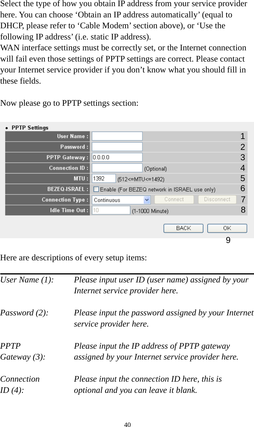 40  Select the type of how you obtain IP address from your service provider here. You can choose ‘Obtain an IP address automatically’ (equal to DHCP, please refer to ‘Cable Modem’ section above), or ‘Use the following IP address’ (i.e. static IP address).   WAN interface settings must be correctly set, or the Internet connection will fail even those settings of PPTP settings are correct. Please contact your Internet service provider if you don’t know what you should fill in these fields.  Now please go to PPTP settings section:    Here are descriptions of every setup items:  User Name (1):    Please input user ID (user name) assigned by your Internet service provider here.  Password (2):    Please input the password assigned by your Internet service provider here.  PPTP    Please input the IP address of PPTP gateway Gateway (3):    assigned by your Internet service provider here.  Connection       Please input the connection ID here, this is ID (4):     optional and you can leave it blank.  1 23 4 5 6 7 9 8 