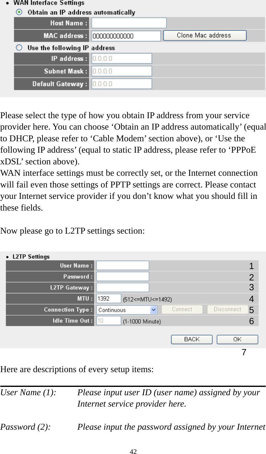 42   Please select the type of how you obtain IP address from your service provider here. You can choose ‘Obtain an IP address automatically’ (equal to DHCP, please refer to ‘Cable Modem’ section above), or ‘Use the following IP address’ (equal to static IP address, please refer to ‘PPPoE xDSL’ section above).   WAN interface settings must be correctly set, or the Internet connection will fail even those settings of PPTP settings are correct. Please contact your Internet service provider if you don’t know what you should fill in these fields.  Now please go to L2TP settings section:    Here are descriptions of every setup items:  User Name (1):     Please input user ID (user name) assigned by your      Internet service provider here.  Password (2):    Please input the password assigned by your Internet 1 2 4 3 5 7 6 