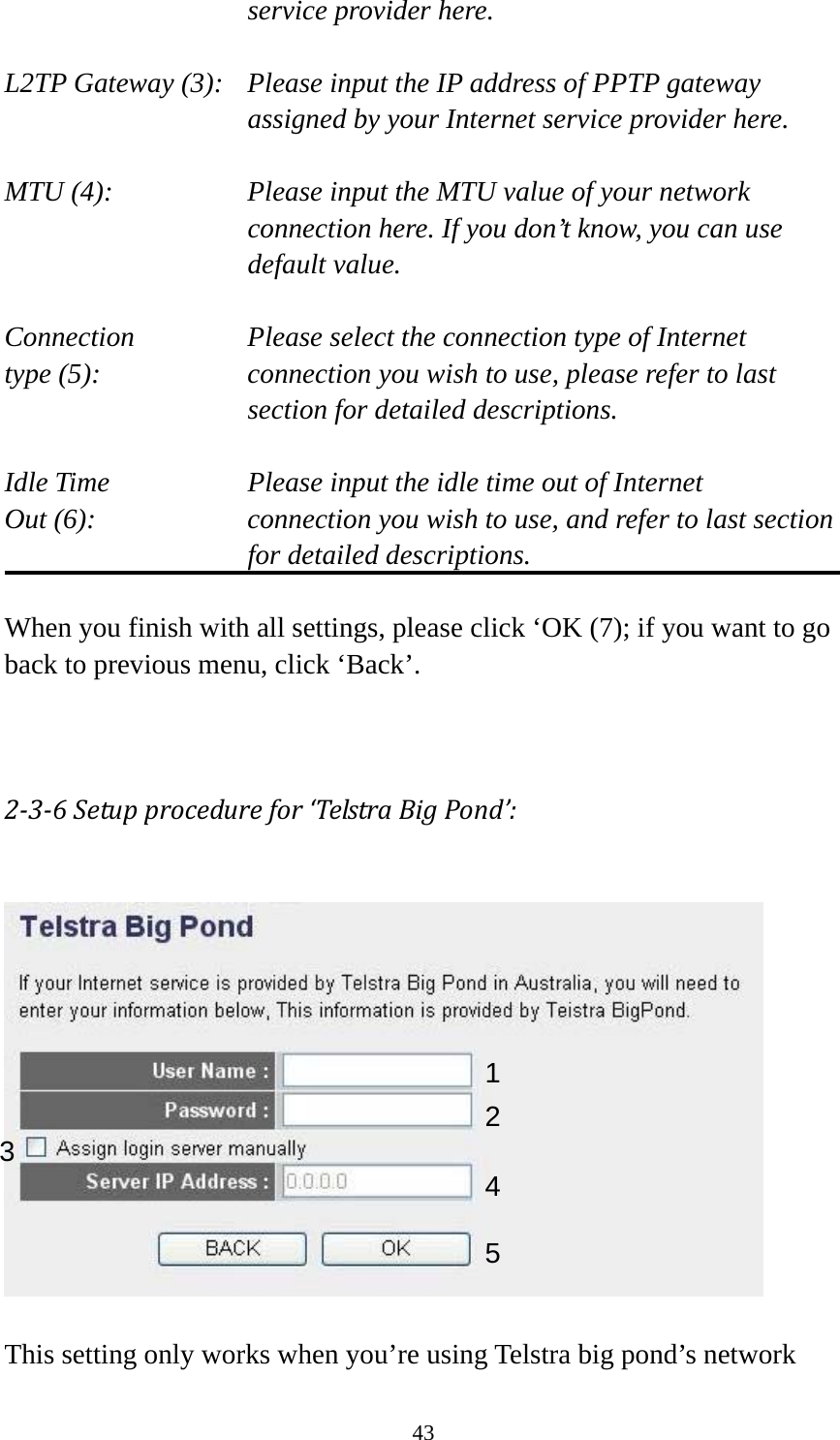 43 service provider here.  L2TP Gateway (3):   Please input the IP address of PPTP gateway assigned by your Internet service provider here.  MTU (4):    Please input the MTU value of your network connection here. If you don’t know, you can use default value.  Connection       Please select the connection type of Internet type (5):    connection you wish to use, please refer to last section for detailed descriptions.  Idle Time        Please input the idle time out of Internet Out (6):    connection you wish to use, and refer to last section for detailed descriptions.  When you finish with all settings, please click ‘OK (7); if you want to go back to previous menu, click ‘Back’.   236Setupprocedurefor‘TelstraBigPond’:   This setting only works when you’re using Telstra big pond’s network 123 4 5 