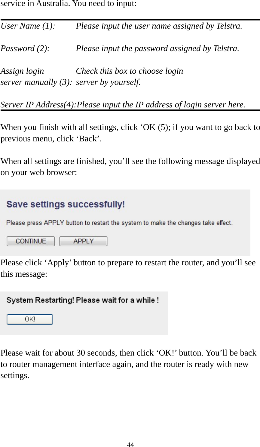 44 service in Australia. You need to input:  User Name (1):     Please input the user name assigned by Telstra.  Password (2):      Please input the password assigned by Telstra.  Assign login          Check this box to choose login server manually (3): server by yourself.  Server IP Address(4):Please input the IP address of login server here.  When you finish with all settings, click ‘OK (5); if you want to go back to previous menu, click ‘Back’.  When all settings are finished, you’ll see the following message displayed on your web browser:   Please click ‘Apply’ button to prepare to restart the router, and you’ll see this message:    Please wait for about 30 seconds, then click ‘OK!’ button. You’ll be back to router management interface again, and the router is ready with new settings. 